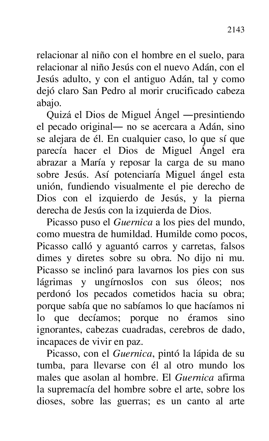 
relacionar al niño con el hombre en el suelo, para 
relacionar al niño Jesús con el nuevo Adán, con el 
Jesús adulto, y con el antiguo Adán, tal y como 
dejó claro San Pedro al morir crucificado cabeza 
abajo. 

Quizá el Dios de Miguel Ángel .presintiendo 
el pecado original. no se acercara a Adán, sino 
se alejara de él. En cualquier caso, lo que sí que 
parecía hacer el Dios de Miguel Ángel era 
abrazar a María y reposar la carga de su mano 
sobre Jesús. Así potenciaría Miguel ángel esta 
unión, fundiendo visualmente el pie derecho de 
Dios con el izquierdo de Jesús, y la pierna 
derecha de Jesús con la izquierda de Dios. 

Picasso puso el Guernica a los pies del mundo, 
como muestra de humildad. Humilde como pocos, 
Picasso calló y aguantó carros y carretas, falsos 
dimes y diretes sobre su obra. No dijo ni mu. 
Picasso se inclinó para lavarnos los pies con sus 
lágrimas y ungírnoslos con sus óleos; nos 
perdonó los pecados cometidos hacia su obra; 
porque sabía que no sabíamos lo que hacíamos ni 
lo que decíamos; porque no éramos sino 
ignorantes, cabezas cuadradas, cerebros de dado, 
incapaces de vivir en paz. 

Picasso, con el Guernica, pintó la lápida de su 
tumba, para llevarse con él al otro mundo los 
males que asolan al hombre. El Guernica afirma 
la supremacía del hombre sobre el arte, sobre los 
dioses, sobre las guerras; es un canto al arte 


