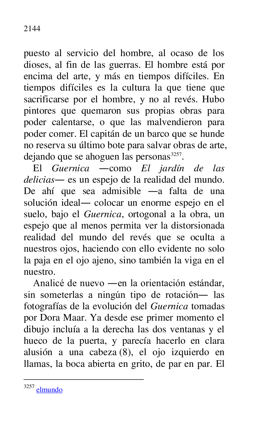 
puesto al servicio del hombre, al ocaso de los 
dioses, al fin de las guerras. El hombre está por 
encima del arte, y más en tiempos difíciles. En 
tiempos difíciles es la cultura la que tiene que 
sacrificarse por el hombre, y no al revés. Hubo 
pintores que quemaron sus propias obras para 
poder calentarse, o que las malvendieron para 
poder comer. El capitán de un barco que se hunde 
no reserva su último bote para salvar obras de arte, 
dejando que se ahoguen las personas 3257. 

3257 elmundo 

El Guernica .como El jardín de las 
delicias. es un espejo de la realidad del mundo. 
De ahí que sea admisible .a falta de una 
solución ideal. colocar un enorme espejo en el 
suelo, bajo el Guernica, ortogonal a la obra, un 
espejo que al menos permita ver la distorsionada 
realidad del mundo del revés que se oculta a 
nuestros ojos, haciendo con ello evidente no solo 
la paja en el ojo ajeno, sino también la viga en el 
nuestro. 

Analicé de nuevo .en la orientación estándar, 
sin someterlas a ningún tipo de rotación. las 
fotografías de la evolución del Guernica tomadas 
por Dora Maar. Ya desde ese primer momento el 
dibujo incluía a la derecha las dos ventanas y el 
hueco de la puerta, y parecía hacerlo en clara 
alusión a una cabeza (8), el ojo izquierdo en 
llamas, la boca abierta en grito, de par en par. El 



