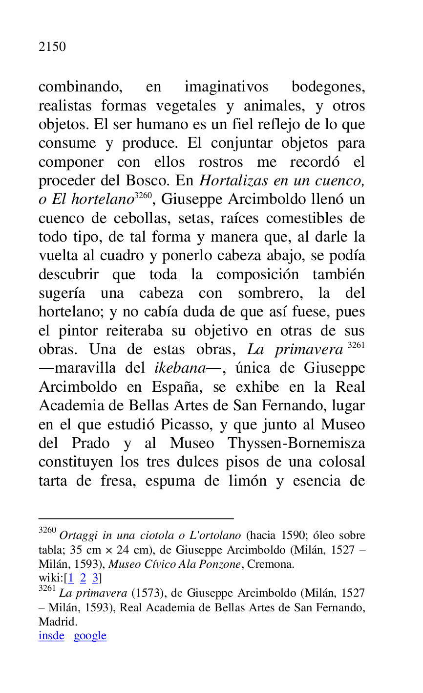 
combinando, en imaginativos bodegones, 
realistas formas vegetales y animales, y otros 
objetos. El ser humano es un fiel reflejo de lo que 
consume y produce. El conjuntar objetos para 
componer con ellos rostros me recordó el 
proceder del Bosco. En Hortalizas en un cuenco, 
o El hortelano 3260, Giuseppe Arcimboldo llenó un 
cuenco de cebollas, setas, raíces comestibles de 
todo tipo, de tal forma y manera que, al darle la 
vuelta al cuadro y ponerlo cabeza abajo, se podía 
descubrir que toda la composición también 
sugería una cabeza con sombrero, la del 
hortelano; y no cabía duda de que así fuese, pues 
el pintor reiteraba su objetivo en otras de sus 
obras. Una de estas obras, La primavera 3261 
.maravilla del ikebana., única de Giuseppe 
Arcimboldo en España, se exhibe en la Real 
Academia de Bellas Artes de San Fernando, lugar 
en el que estudió Picasso, y que junto al Museo 
del Prado y al Museo Thyssen-Bornemisza 
constituyen los tres dulces pisos de una colosal 
tarta de fresa, espuma de limón y esencia de 

3260 Ortaggi in una ciotola o L'ortolano (hacia 1590; óleo sobre 
tabla; 35 cm × 24 cm), de Giuseppe Arcimboldo (Milán, 1527 R 
Milán, 1593), Museo Cívico Ala Ponzone, Cremona. 

wiki:[1 2 3] 

3261 La primavera (1573), de Giuseppe Arcimboldo (Milán, 1527 
R Milán, 1593), Real Academia de Bellas Artes de San Fernando, 
Madrid. 

insde google 



