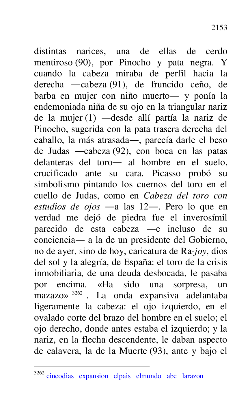 
distintas narices, una de ellas de cerdo 
mentiroso (90), por Pinocho y pata negra. Y 
cuando la cabeza miraba de perfil hacia la 
derecha .cabeza (91), de fruncido ceño, de 
barba en mujer con niño muerto. y ponía la 
endemoniada niña de su ojo en la triangular nariz 
de la mujer (1) .desde allí partía la nariz de 
Pinocho, sugerida con la pata trasera derecha del 
caballo, la más atrasada., parecía darle el beso 
de Judas .cabeza (92), con boca en las patas 
delanteras del toro. al hombre en el suelo, 
crucificado ante su cara. Picasso probó su 
simbolismo pintando los cuernos del toro en el 
cuello de Judas, como en Cabeza del toro con 
estudios de ojos .a las 12.. Pero lo que en 
verdad me dejó de piedra fue el inverosímil 
parecido de esta cabeza .e incluso de su 
conciencia. a la de un presidente del Gobierno, 
no de ayer, sino de hoy, caricatura de Ra-joy, dios 
del sol y la alegría, de España: el toro de la crisis 
inmobiliaria, de una deuda desbocada, le pasaba 
por encima. «Ha sido una sorpresa, un 
mazazo» 3262. La onda expansiva adelantaba 
ligeramente la cabeza: el ojo izquierdo, en el 
ovalado corte del brazo del hombre en el suelo; el 
ojo derecho, donde antes estaba el izquierdo; y la 
nariz, en la flecha descendente, le daban aspecto 
de calavera, la de la Muerte (93), ante y bajo el 

3262 cincodias expansion elpais elmundo abc larazon 


