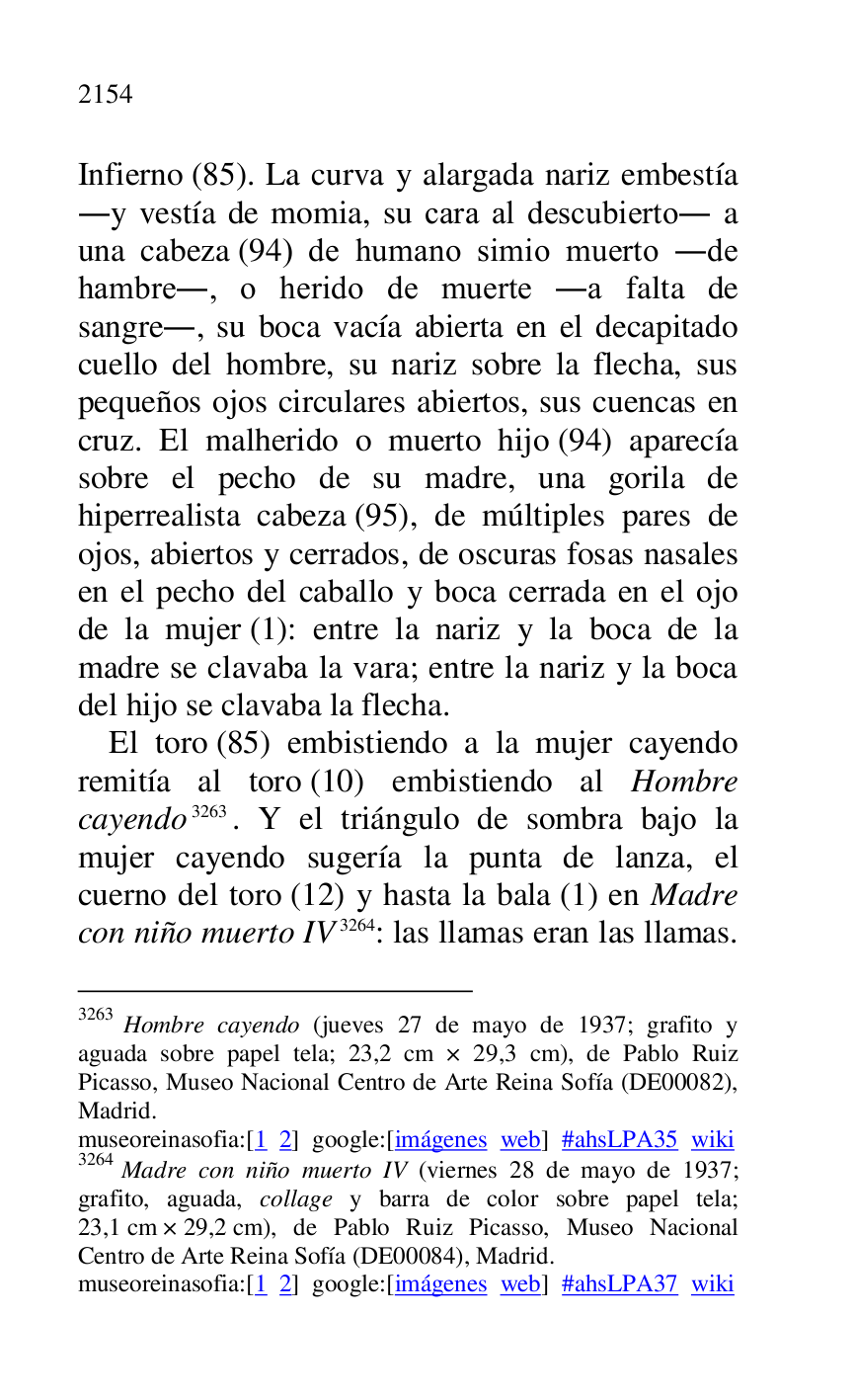 
Infierno (85). La curva y alargada nariz embestía 
.y vestía de momia, su cara al descubierto. a 
una cabeza (94) de humano simio muerto .de 
hambre., o herido de muerte .a falta de 
sangre., su boca vacía abierta en el decapitado 
cuello del hombre, su nariz sobre la flecha, sus 
pequeños ojos circulares abiertos, sus cuencas en 
cruz. El malherido o muerto hijo (94) aparecía 
sobre el pecho de su madre, una gorila de 
hiperrealista cabeza (95), de múltiples pares de 
ojos, abiertos y cerrados, de oscuras fosas nasales 
en el pecho del caballo y boca cerrada en el ojo 
de la mujer (1): entre la nariz y la boca de la 
madre se clavaba la vara; entre la nariz y la boca 
del hijo se clavaba la flecha. 

El toro (85) embistiendo a la mujer cayendo 
remitía al toro (10) embistiendo al Hombre 
cayendo 3263. Y el triángulo de sombra bajo la 
mujer cayendo sugería la punta de lanza, el 
cuerno del toro (12) y hasta la bala (1) en Madre 
con niño muerto IV 3264: las llamas eran las llamas. 

3263 Hombre cayendo (jueves 27 de mayo de 1937; grafito y 
aguada sobre papel tela; 23,2 cm × 29,3 cm), de Pablo Ruiz 
Picasso, Museo Nacional Centro de Arte Reina Sofía (DE00082), Madrid. 

museoreinasofia:[1 2] google:[imágenes web] #ahsLPA35 wiki 
3264 Madre con niño muerto IV (viernes 28 de mayo de 1937; 
grafito, aguada, collage y barra de color sobre papel tela; 
23,1 cm × 29,2 cm), de Pablo Ruiz Picasso, Museo Nacional 
Centro de Arte Reina Sofía (DE00084), Madrid. 
museoreinasofia:[1 2] google:[imágenes web] #ahsLPA37 wiki 

