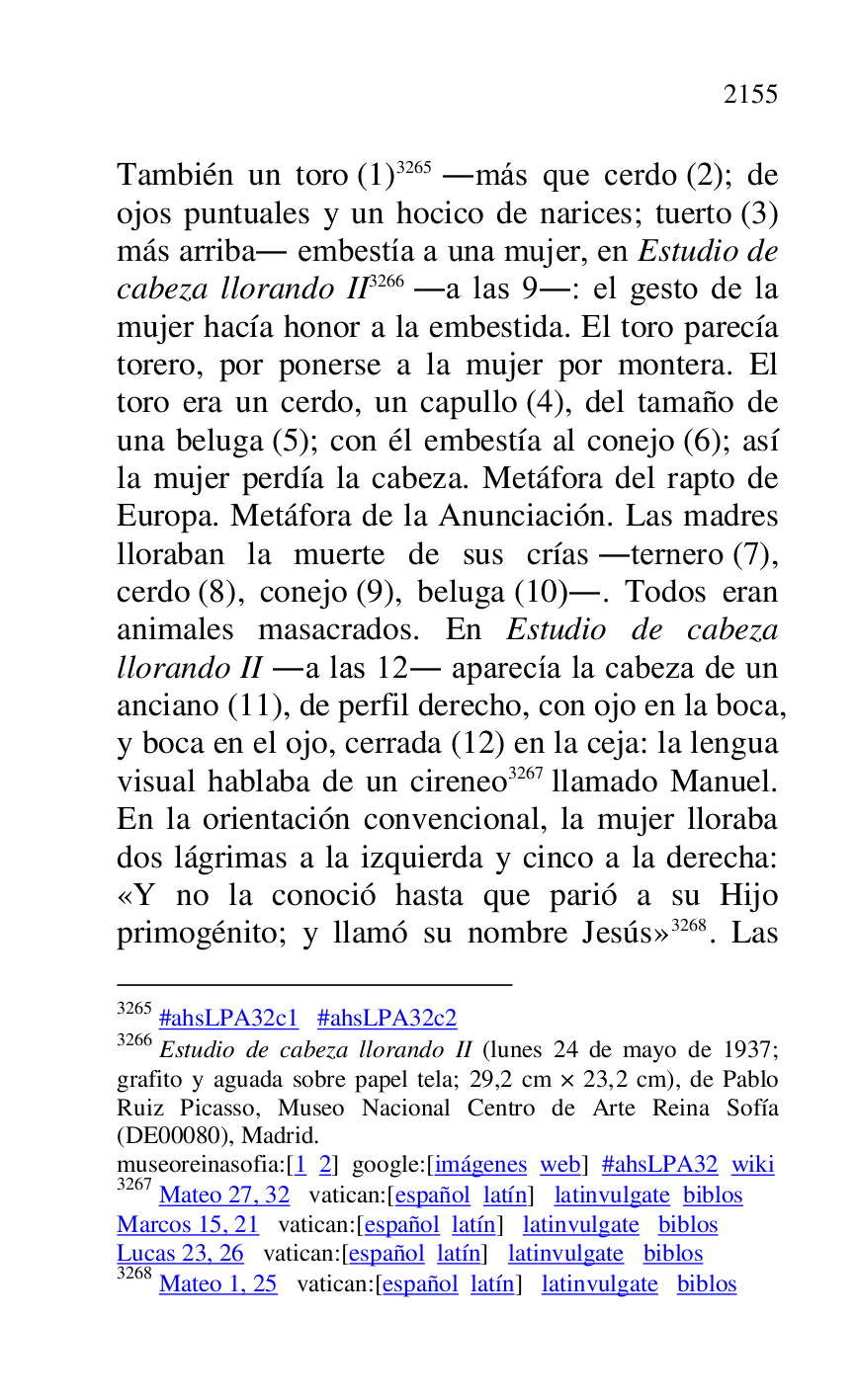 
También un toro (1) 3265 .más que cerdo (2); de 
ojos puntuales y un hocico de narices; tuerto (3) 
más arriba. embestía a una mujer, en Estudio de 
cabeza llorando II 3266 .a las 9.: el gesto de la 
mujer hacía honor a la embestida. El toro parecía 
torero, por ponerse a la mujer por montera. El 
toro era un cerdo, un capullo (4), del tamaño de 
una beluga (5); con él embestía al conejo (6); así 
la mujer perdía la cabeza. Metáfora del rapto de 
Europa. Metáfora de la Anunciación. Las madres 
lloraban la muerte de sus crías .ternero (7), 
cerdo (8), conejo (9), beluga (10).. Todos eran 
animales masacrados. En Estudio de cabeza 
llorando II .a las 12. aparecía la cabeza de un 
anciano (11), de perfil derecho, con ojo en la boca, 
y boca en el ojo, cerrada (12) en la ceja: la lengua 
visual hablaba de un cireneo 3267 llamado Manuel. 
En la orientación convencional, la mujer lloraba 
dos lágrimas a la izquierda y cinco a la derecha: 
«Y no la conoció hasta que parió a su Hijo 
primogénito; y llamó su nombre Jesús» 3268. Las 

3265 #ahsLPA32c1 #ahsLPA32c2 
3266 Estudio de cabeza llorando II (lunes 24 de mayo de 1937; 
grafito y aguada sobre papel tela; 29,2 cm × 23,2 cm), de Pablo 
Ruiz Picasso, Museo Nacional Centro de Arte Reina Sofía 
(DE00080), Madrid. 
museoreinasofia:[1 2] google:[imágenes web] #ahsLPA32 wiki 
3267 Mateo 27, 32 vatican:[español latín] latinvulgate biblos 

Marcos 15, 21 vatican:[español latín] latinvulgate biblos 

Lucas 23, 26 vatican:[español latín] latinvulgate biblos 

3268 Mateo 1, 25 vatican:[español latín] latinvulgate biblos 


