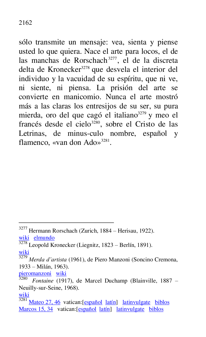 
sólo transmite un mensaje: vea, sienta y piense 
usted lo que quiera. Nace el arte para locos, el de 
las manchas de Rorschach 3277, el de la discreta 
delta de Kronecker 3278 que desvela el interior del 
individuo y la vacuidad de su espíritu, que ni ve, 
ni siente, ni piensa. La prisión del arte se 
convierte en manicomio. Nunca el arte mostró 
más a las claras los entresijos de su ser, su pura 
mierda, oro del que cagó el italiano 3279 y meo el 
francés desde el cielo 3280, sobre el Cristo de las 
Letrinas, de minus-culo nombre, español y 
flamenco, «van don Ado» 3281. 

3277 Hermann Rorschach (Zurich, 1884 R Herisau, 1922). 

wiki elmundo 

3278 Leopold Kronecker (Liegnitz, 1823 R Berlín, 1891). 

wiki 

3279 Merda d.artista (1961), de Piero Manzoni (Soncino Cremona, 
1933 R Milán, 1963). 

pieromanzoni wiki 

3280 Fontaine (1917), de Marcel Duchamp (Blainville, 1887 R 
Neuilly-sur-Seine, 1968). 

wiki 

3281 Mateo 27, 46 vatican:[español latín] latinvulgate biblos 

Marcos 15, 34 vatican:[español latín] latinvulgate biblos 

 


