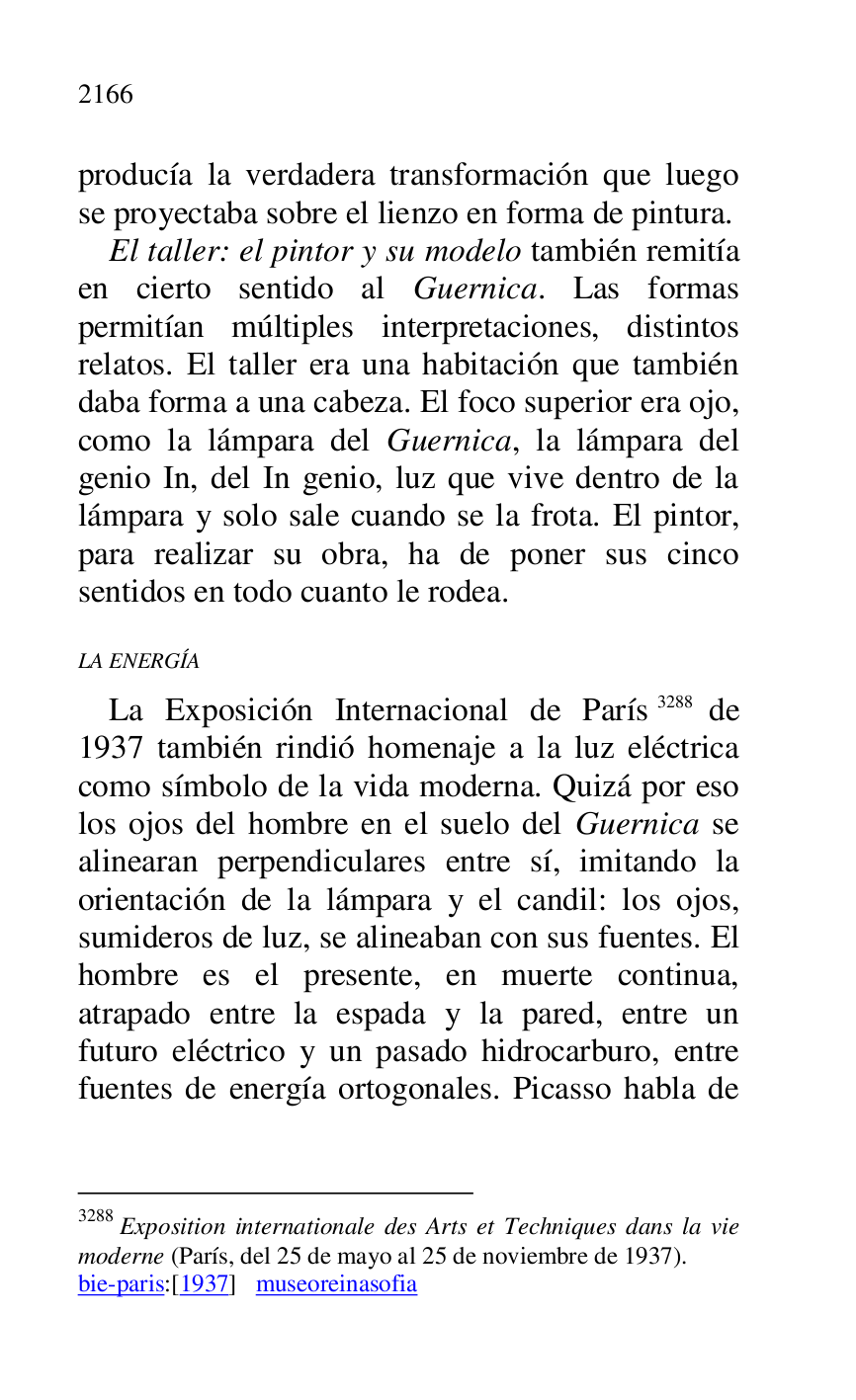 
producía la verdadera transformación que luego 
se proyectaba sobre el lienzo en forma de pintura. 

El taller: el pintor y su modelo también remitía 
en cierto sentido al Guernica. Las formas 
permitían múltiples interpretaciones, distintos 
relatos. El taller era una habitación que también 
daba forma a una cabeza. El foco superior era ojo, 
como la lámpara del Guernica, la lámpara del 
genio In, del In genio, luz que vive dentro de la 
lámpara y solo sale cuando se la frota. El pintor, 
para realizar su obra, ha de poner sus cinco 
sentidos en todo cuanto le rodea. 

LA ENERGÍA 

La Exposición Internacional de París 3288 de 
1937 también rindió homenaje a la luz eléctrica 
como símbolo de la vida moderna. Quizá por eso 
los ojos del hombre en el suelo del Guernica se 
alinearan perpendiculares entre sí, imitando la 
orientación de la lámpara y el candil: los ojos, 
sumideros de luz, se alineaban con sus fuentes. El 
hombre es el presente, en muerte continua, 
atrapado entre la espada y la pared, entre un 
futuro eléctrico y un pasado hidrocarburo, entre 
fuentes de energía ortogonales. Picasso habla de 

3288 Exposition internationale des Arts et Techniques dans la vie 
moderne (París, del 25 de mayo al 25 de noviembre de 1937). 

bie-paris:[1937] museoreinasofia 


