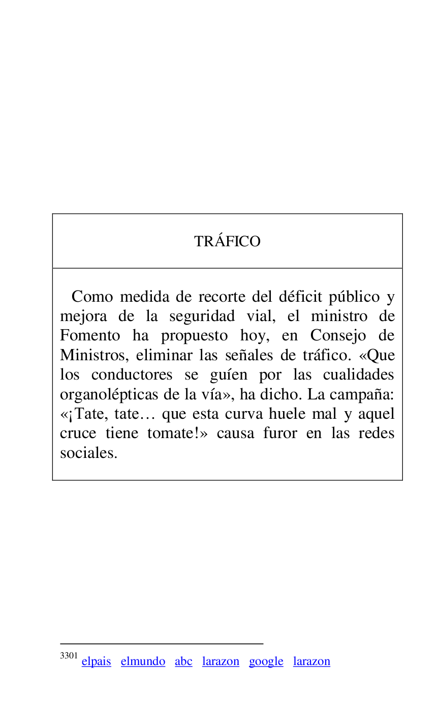 
 

 

 

 

 

 

 

 

 

TRÁFICO 

 

 

 Como medida de recorte del déficit público y 
mejora de la seguridad vial, el ministro de 
Fomento ha propuesto hoy, en Consejo de 
Ministros, eliminar las señales de tráfico. «Que 
los conductores se guíen por las cualidades 
organolépticas de la vía», ha dicho. La campaña: 
«¡Tate, tate… que esta curva huele mal y aquel 
cruce tiene tomate!» causa furor en las redes 
sociales.3301 

 



3301 elpais elmundo abc larazon google larazon 

 

 

 

 


