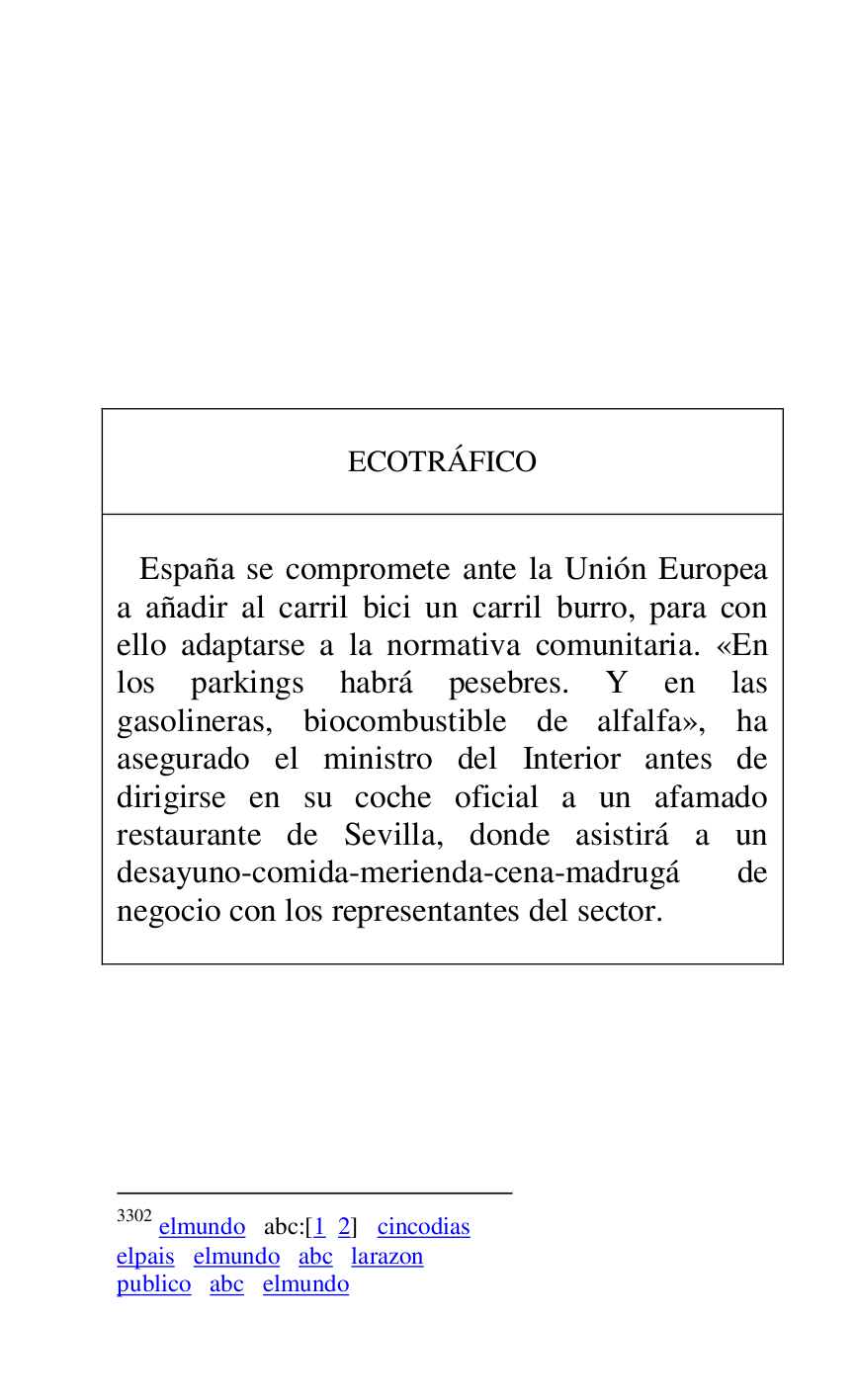 
 

 

 

 

 

 

 

 

 

ECOTRÁFICO 

 

 

 España se compromete ante la Unión Europea 
a añadir al carril bici un carril burro, para con 
ello adaptarse a la normativa comunitaria. «En 
los parkings habrá pesebres. Y en las 
gasolineras, biocombustible de alfalfa», ha 
asegurado el ministro del Interior antes de 
dirigirse en su coche oficial a un afamado 
restaurante de Sevilla, donde asistirá a un 
desayuno-comida-merienda-cena-madrugá de 
negocio con los representantes del sector. 

 



3302 elmundo abc:[1 2] cincodias 

elpais elmundo abc larazon 

publico abc elmundo 

 


