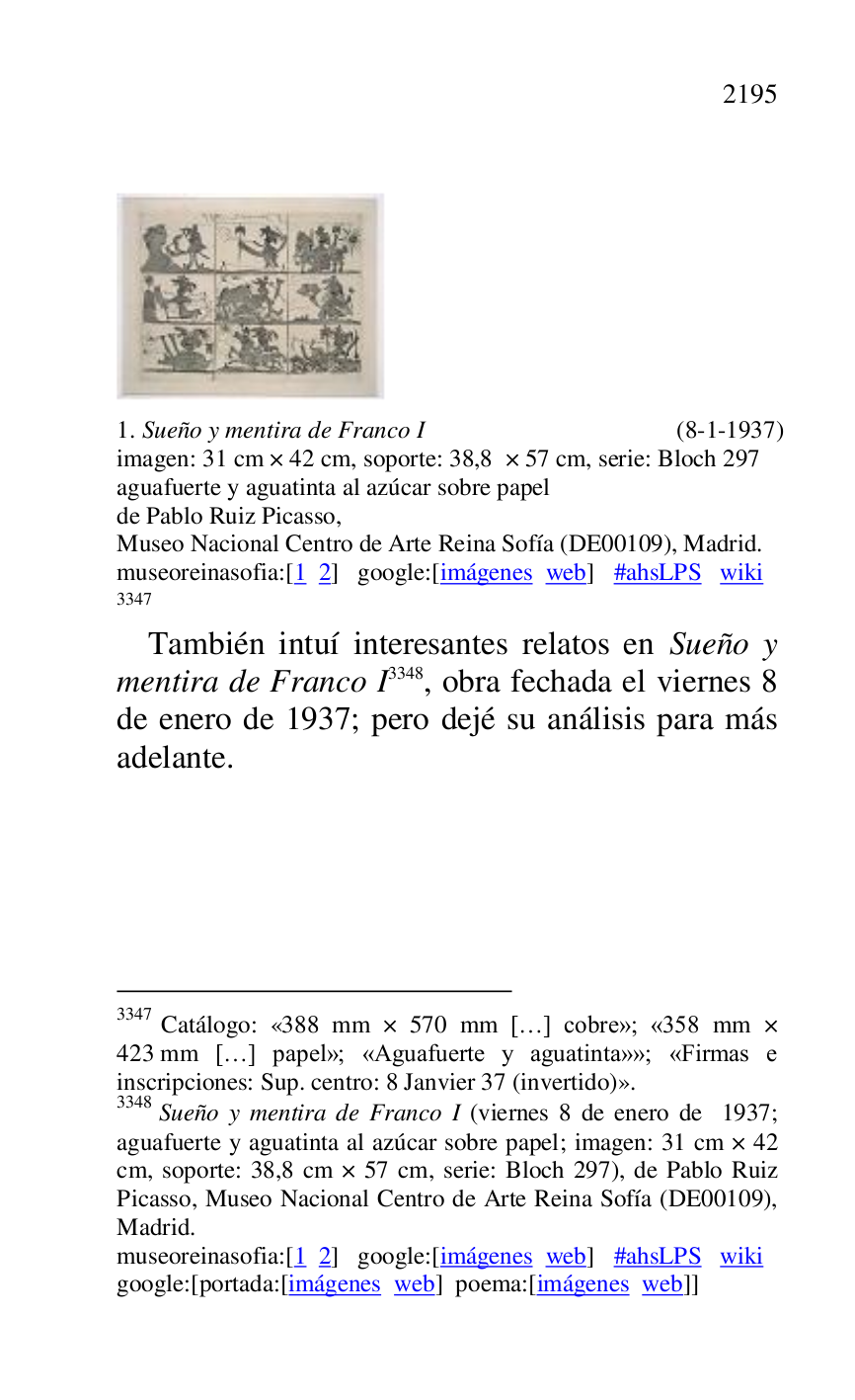 
 

 

1. Sueño y mentira de Franco I (8-1-1937) 

imagen: 31 cm × 42 cm, soporte: 38,8 × 57 cm, serie: Bloch 297 

aguafuerte y aguatinta al azúcar sobre papel 

de Pablo Ruiz Picasso, 

Museo Nacional Centro de Arte Reina Sofía (DE00109), Madrid. 
museoreinasofia:[1 2] google:[imágenes web] #ahsLPS wiki 

3347 

3347 Catálogo: «388 mm × 570 mm […] cobre»; «358 mm × 423 mm […] papel»; «Aguafuerte y aguatinta»»; «Firmas e 
inscripciones: Sup. centro: 8 Janvier 37 (invertido)». 

3348 Sueño y mentira de Franco I (viernes 8 de enero de 1937; 
aguafuerte y aguatinta al azúcar sobre papel; imagen: 31 cm × 42 
cm, soporte: 38,8 cm × 57 cm, serie: Bloch 297), de Pablo Ruiz 
Picasso, Museo Nacional Centro de Arte Reina Sofía (DE00109), Madrid. 

museoreinasofia:[1 2] google:[imágenes web] #ahsLPS wiki 

google:[portada:[imágenes web] poema:[imágenes web]] 

También intuí interesantes relatos en Sueño y 
mentira de Franco I 3348, obra fechada el viernes 8 
de enero de 1937; pero dejé su análisis para más 
adelante. 

 

 



