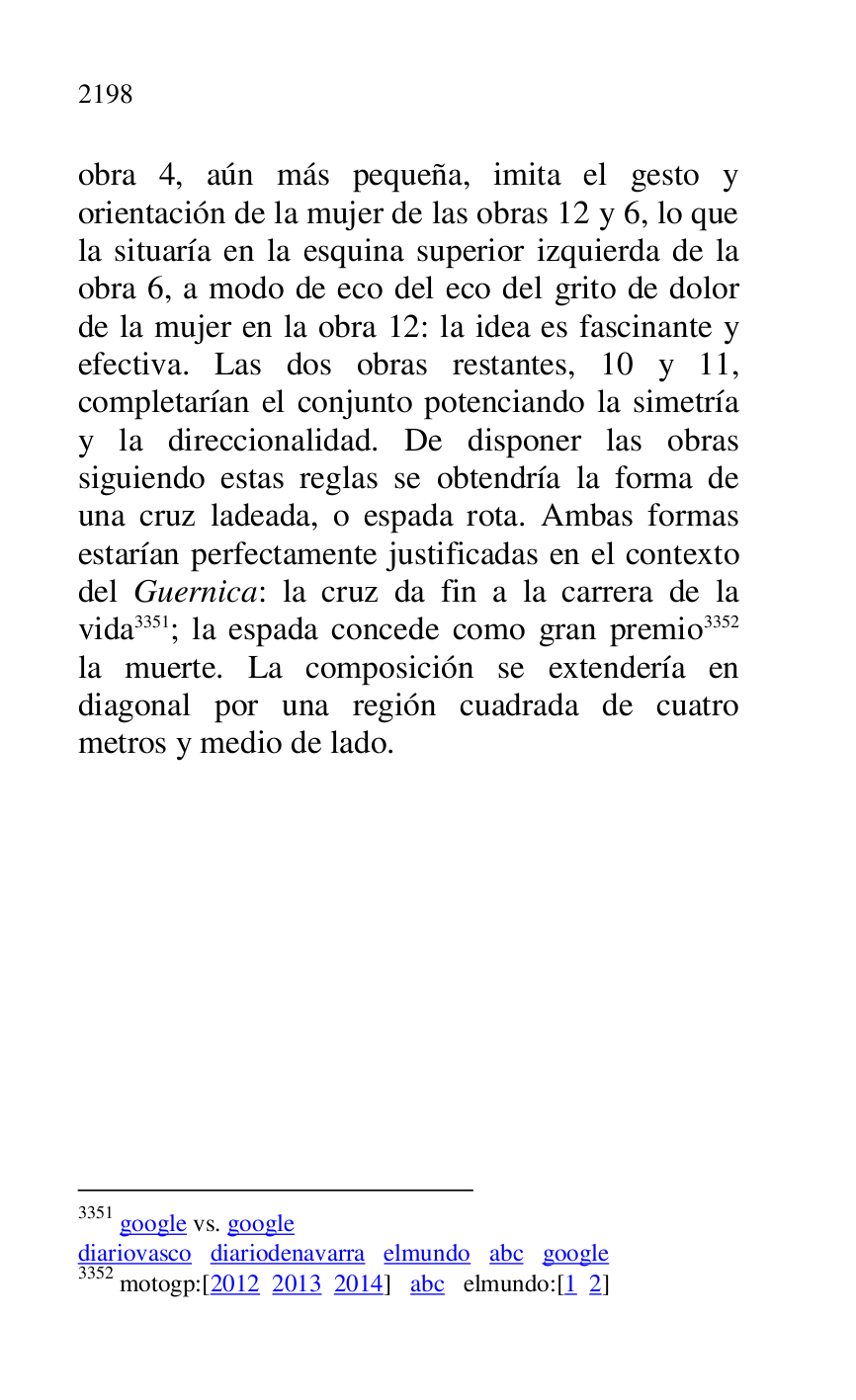 
obra 4, aún más pequeña, imita el gesto y 
orientación de la mujer de las obras 12 y 6, lo que 
la situaría en la esquina superior izquierda de la 
obra 6, a modo de eco del eco del grito de dolor 
de la mujer en la obra 12: la idea es fascinante y 
efectiva. Las dos obras restantes, 10 y 11, 
completarían el conjunto potenciando la simetría 
y la direccionalidad. De disponer las obras 
siguiendo estas reglas se obtendría la forma de 
una cruz ladeada, o espada rota. Ambas formas 
estarían perfectamente justificadas en el contexto 
del Guernica: la cruz da fin a la carrera de la 
vida 3351; la espada concede como gran premio 3352 
la muerte. La composición se extendería en 
diagonal por una región cuadrada de cuatro 
metros y medio de lado. 

3351 google vs. google 

diariovasco diariodenavarra elmundo abc google 

3352 motogp:[2012 2013 2014] abc elmundo:[1 2] 


