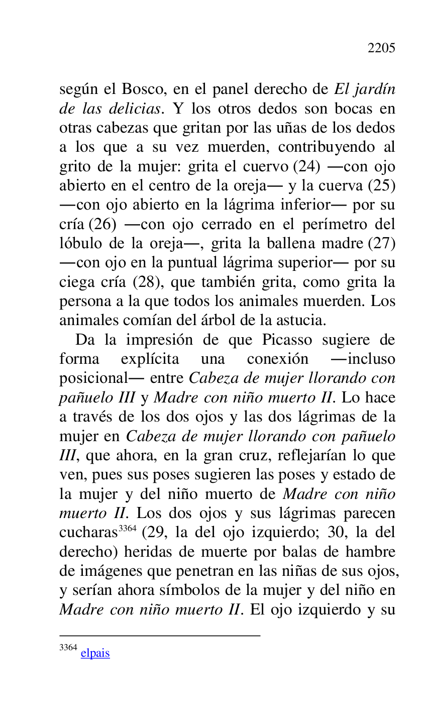 
según el Bosco, en el panel derecho de El jardín 
de las delicias. Y los otros dedos son bocas en 
otras cabezas que gritan por las uñas de los dedos 
a los que a su vez muerden, contribuyendo al 
grito de la mujer: grita el cuervo (24) .con ojo 
abierto en el centro de la oreja. y la cuerva (25) 
.con ojo abierto en la lágrima inferior. por su 
cría (26) .con ojo cerrado en el perímetro del 
lóbulo de la oreja., grita la ballena madre (27) 
.con ojo en la puntual lágrima superior. por su 
ciega cría (28), que también grita, como grita la 
persona a la que todos los animales muerden. Los 
animales comían del árbol de la astucia. 

Da la impresión de que Picasso sugiere de 
forma explícita una conexión .incluso 
posicional. entre Cabeza de mujer llorando con 
pañuelo III y Madre con niño muerto II. Lo hace 
a través de los dos ojos y las dos lágrimas de la 
mujer en Cabeza de mujer llorando con pañuelo 
III, que ahora, en la gran cruz, reflejarían lo que 
ven, pues sus poses sugieren las poses y estado de 
la mujer y del niño muerto de Madre con niño 
muerto II. Los dos ojos y sus lágrimas parecen 
cucharas 3364 (29, la del ojo izquierdo; 30, la del 
derecho) heridas de muerte por balas de hambre 
de imágenes que penetran en las niñas de sus ojos, 
y serían ahora símbolos de la mujer y del niño en 
Madre con niño muerto II. El ojo izquierdo y su 

3364 elpais 


