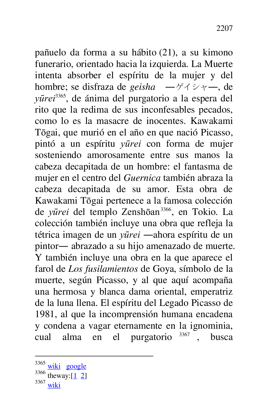 
pañuelo da forma a su hábito (21), a su kimono 
funerario, orientado hacia la izquierda. La Muerte 
intenta absorber el espíritu de la mujer y del 
hombre; se disfraza de geisha ......, de 
yurei 3365, de ánima del purgatorio a la espera del 
rito que la redima de sus inconfesables pecados, 
como lo es la masacre de inocentes. Kawakami 
Togai, que murió en el año en que nació Picasso, 
pintó a un espíritu yurei con forma de mujer 
sosteniendo amorosamente entre sus manos la 
cabeza decapitada de un hombre: el fantasma de 
mujer en el centro del Guernica también abraza la 
cabeza decapitada de su amor. Esta obra de 
Kawakami Togai pertenece a la famosa colección 
de yurei del templo Zenshoan 3366, en Tokio. La 
colección también incluye una obra que refleja la 
tétrica imagen de un yurei .ahora espíritu de un 
pintor. abrazado a su hijo amenazado de muerte. 
Y también incluye una obra en la que aparece el 
farol de Los fusilamientos de Goya, símbolo de la 
muerte, según Picasso, y al que aquí acompaña 
una hermosa y blanca dama oriental, emperatriz 
de la luna llena. El espíritu del Legado Picasso de 
1981, al que la incomprensión humana encadena 
y condena a vagar eternamente en la ignominia, 
cual alma en el purgatorio 3367, busca 

3365 wiki google 

3366 theway:[1 2] 

3367 wiki 


