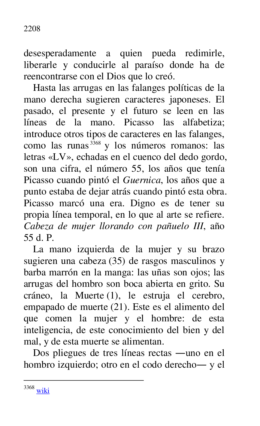 
desesperadamente a quien pueda redimirle, 
liberarle y conducirle al paraíso donde ha de 
reencontrarse con el Dios que lo creó. 

Hasta las arrugas en las falanges políticas de la 
mano derecha sugieren caracteres japoneses. El 
pasado, el presente y el futuro se leen en las 
líneas de la mano. Picasso las alfabetiza; 
introduce otros tipos de caracteres en las falanges, 
como las runas 3368 y los números romanos: las 
letras «LV», echadas en el cuenco del dedo gordo, 
son una cifra, el número 55, los años que tenía 
Picasso cuando pintó el Guernica, los años que a 
punto estaba de dejar atrás cuando pintó esta obra. 
Picasso marcó una era. Digno es de tener su 
propia línea temporal, en lo que al arte se refiere. 
Cabeza de mujer llorando con pañuelo III, año 
55 d. P. 

3368 wiki 

La mano izquierda de la mujer y su brazo 
sugieren una cabeza (35) de rasgos masculinos y 
barba marrón en la manga: las uñas son ojos; las 
arrugas del hombro son boca abierta en grito. Su 
cráneo, la Muerte (1), le estruja el cerebro, 
empapado de muerte (21). Este es el alimento del 
que comen la mujer y el hombre: de esta 
inteligencia, de este conocimiento del bien y del 
mal, y de esta muerte se alimentan. 

Dos pliegues de tres líneas rectas .uno en el 
hombro izquierdo; otro en el codo derecho. y el 


