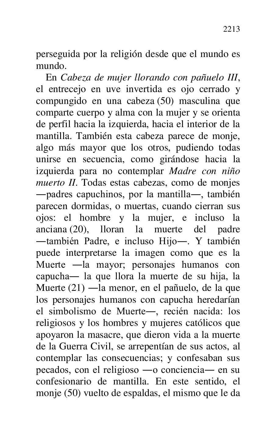 
perseguida por la religión desde que el mundo es 
mundo. 

En Cabeza de mujer llorando con pañuelo III, 
el entrecejo en uve invertida es ojo cerrado y 
compungido en una cabeza (50) masculina que 
comparte cuerpo y alma con la mujer y se orienta 
de perfil hacia la izquierda, hacia el interior de la 
mantilla. También esta cabeza parece de monje, 
algo más mayor que los otros, pudiendo todas 
unirse en secuencia, como girándose hacia la 
izquierda para no contemplar Madre con niño 
muerto II. Todas estas cabezas, como de monjes 
.padres capuchinos, por la mantilla., también 
parecen dormidas, o muertas, cuando cierran sus 
ojos: el hombre y la mujer, e incluso la 
anciana (20), lloran la muerte del padre 
.también Padre, e incluso Hijo.. Y también 
puede interpretarse la imagen como que es la 
Muerte .la mayor; personajes humanos con 
capucha. la que llora la muerte de su hija, la 
Muerte (21) .la menor, en el pañuelo, de la que 
los personajes humanos con capucha heredarían 
el simbolismo de Muerte., recién nacida: los 
religiosos y los hombres y mujeres católicos que 
apoyaron la masacre, que dieron vida a la muerte 
de la Guerra Civil, se arrepentían de sus actos, al 
contemplar las consecuencias; y confesaban sus 
pecados, con el religioso .o conciencia. en su 
confesionario de mantilla. En este sentido, el 
monje (50) vuelto de espaldas, el mismo que le da 


