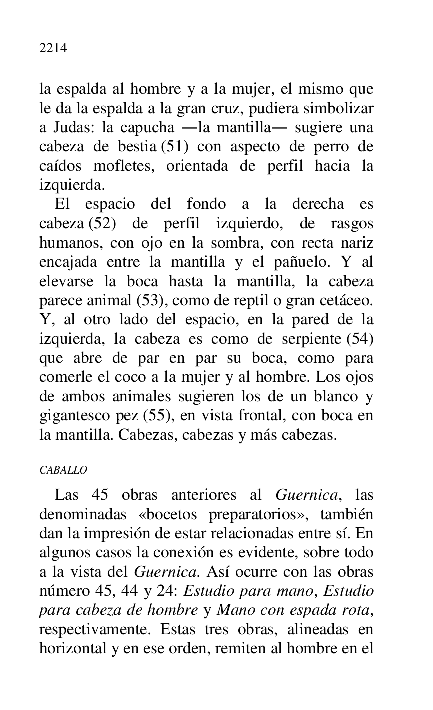 
la espalda al hombre y a la mujer, el mismo que 
le da la espalda a la gran cruz, pudiera simbolizar 
a Judas: la capucha .la mantilla. sugiere una 
cabeza de bestia (51) con aspecto de perro de 
caídos mofletes, orientada de perfil hacia la 
izquierda. 

El espacio del fondo a la derecha es 
cabeza (52) de perfil izquierdo, de rasgos 
humanos, con ojo en la sombra, con recta nariz 
encajada entre la mantilla y el pañuelo. Y al 
elevarse la boca hasta la mantilla, la cabeza 
parece animal (53), como de reptil o gran cetáceo. 
Y, al otro lado del espacio, en la pared de la 
izquierda, la cabeza es como de serpiente (54) 
que abre de par en par su boca, como para 
comerle el coco a la mujer y al hombre. Los ojos 
de ambos animales sugieren los de un blanco y 
gigantesco pez (55), en vista frontal, con boca en 
la mantilla. Cabezas, cabezas y más cabezas. 

CABALLO 

Las 45 obras anteriores al Guernica, las 
denominadas «bocetos preparatorios», también 
dan la impresión de estar relacionadas entre sí. En 
algunos casos la conexión es evidente, sobre todo 
a la vista del Guernica. Así ocurre con las obras 
número 45, 44 y 24: Estudio para mano, Estudio 
para cabeza de hombre y Mano con espada rota, 
respectivamente. Estas tres obras, alineadas en 
horizontal y en ese orden, remiten al hombre en el 


