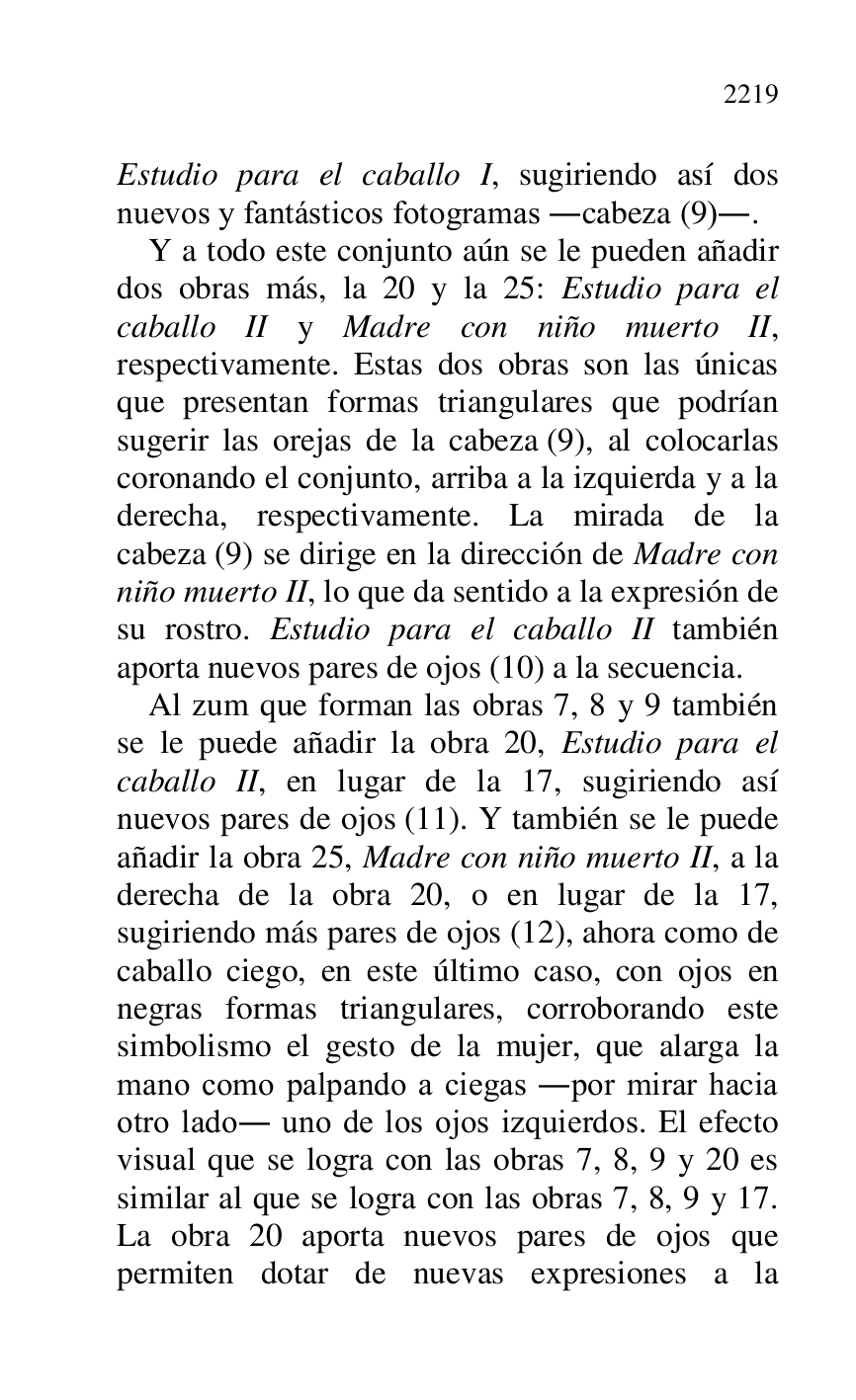 
Estudio para el caballo I, sugiriendo así dos 
nuevos y fantásticos fotogramas .cabeza (9).. 

Y a todo este conjunto aún se le pueden añadir 
dos obras más, la 20 y la 25: Estudio para el 
caballo II y Madre con niño muerto II, 
respectivamente. Estas dos obras son las únicas 
que presentan formas triangulares que podrían 
sugerir las orejas de la cabeza (9), al colocarlas 
coronando el conjunto, arriba a la izquierda y a la 
derecha, respectivamente. La mirada de la 
cabeza (9) se dirige en la dirección de Madre con 
niño muerto II, lo que da sentido a la expresión de 
su rostro. Estudio para el caballo II también 
aporta nuevos pares de ojos (10) a la secuencia. 

Al zum que forman las obras 7, 8 y 9 también 
se le puede añadir la obra 20, Estudio para el 
caballo II, en lugar de la 17, sugiriendo así 
nuevos pares de ojos (11). Y también se le puede 
añadir la obra 25, Madre con niño muerto II, a la 
derecha de la obra 20, o en lugar de la 17, 
sugiriendo más pares de ojos (12), ahora como de 
caballo ciego, en este último caso, con ojos en 
negras formas triangulares, corroborando este 
simbolismo el gesto de la mujer, que alarga la 
mano como palpando a ciegas .por mirar hacia 
otro lado. uno de los ojos izquierdos. El efecto 
visual que se logra con las obras 7, 8, 9 y 20 es 
similar al que se logra con las obras 7, 8, 9 y 17. 
La obra 20 aporta nuevos pares de ojos que 
permiten dotar de nuevas expresiones a la 


