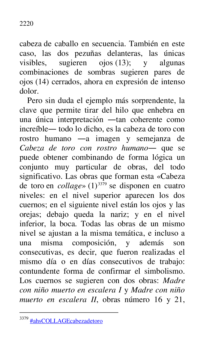
cabeza de caballo en secuencia. También en este 
caso, las dos pezuñas delanteras, las únicas 
visibles, sugieren ojos (13); y algunas 
combinaciones de sombras sugieren pares de 
ojos (14) cerrados, ahora en expresión de intenso 
dolor. 

Pero sin duda el ejemplo más sorprendente, la 
clave que permite tirar del hilo que enhebra en 
una única interpretación .tan coherente como 
increíble. todo lo dicho, es la cabeza de toro con 
rostro humano .a imagen y semejanza de 
Cabeza de toro con rostro humano. que se 
puede obtener combinando de forma lógica un 
conjunto muy particular de obras, del todo 
significativo. Las obras que forman esta «Cabeza 
de toro en collage» (1) 3379 se disponen en cuatro 
niveles: en el nivel superior aparecen los dos 
cuernos; en el siguiente nivel están los ojos y las 
orejas; debajo queda la nariz; y en el nivel 
inferior, la boca. Todas las obras de un mismo 
nivel se ajustan a la misma temática, e incluso a 
una misma composición, y además son 
consecutivas, es decir, que fueron realizadas el 
mismo día o en días consecutivos de trabajo: 
contundente forma de confirmar el simbolismo. 
Los cuernos se sugieren con dos obras: Madre 
con niño muerto en escalera I y Madre con niño 
muerto en escalera II, obras número 16 y 21, 

3379 #ahsCOLLAGEcabezadetoro 


