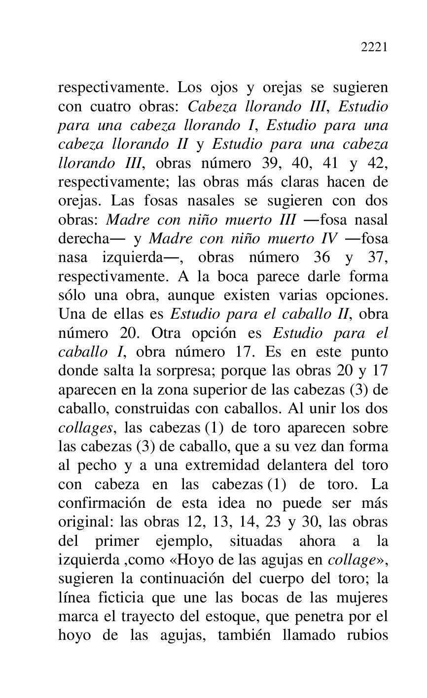 
respectivamente. Los ojos y orejas se sugieren 
con cuatro obras: Cabeza llorando III, Estudio 
para una cabeza llorando I, Estudio para una 
cabeza llorando II y Estudio para una cabeza 
llorando III, obras número 39, 40, 41 y 42, 
respectivamente; las obras más claras hacen de 
orejas. Las fosas nasales se sugieren con dos 
obras: Madre con niño muerto III .fosa nasal 
derecha. y Madre con niño muerto IV .fosa 
nasa izquierda., obras número 36 y 37, 
respectivamente. A la boca parece darle forma 
sólo una obra, aunque existen varias opciones. 
Una de ellas es Estudio para el caballo II, obra 
número 20. Otra opción es Estudio para el 
caballo I, obra número 17. Es en este punto 
donde salta la sorpresa; porque las obras 20 y 17 
aparecen en la zona superior de las cabezas (3) de 
caballo, construidas con caballos. Al unir los dos 
collages, las cabezas (1) de toro aparecen sobre 
las cabezas (3) de caballo, que a su vez dan forma 
al pecho y a una extremidad delantera del toro 
con cabeza en las cabezas (1) de toro. La 
confirmación de esta idea no puede ser más 
original: las obras 12, 13, 14, 23 y 30, las obras 
del primer ejemplo, situadas ahora a la 
izquierda ,como «Hoyo de las agujas en collage», 
sugieren la continuación del cuerpo del toro; la 
línea ficticia que une las bocas de las mujeres 
marca el trayecto del estoque, que penetra por el 
hoyo de las agujas, también llamado rubios 


