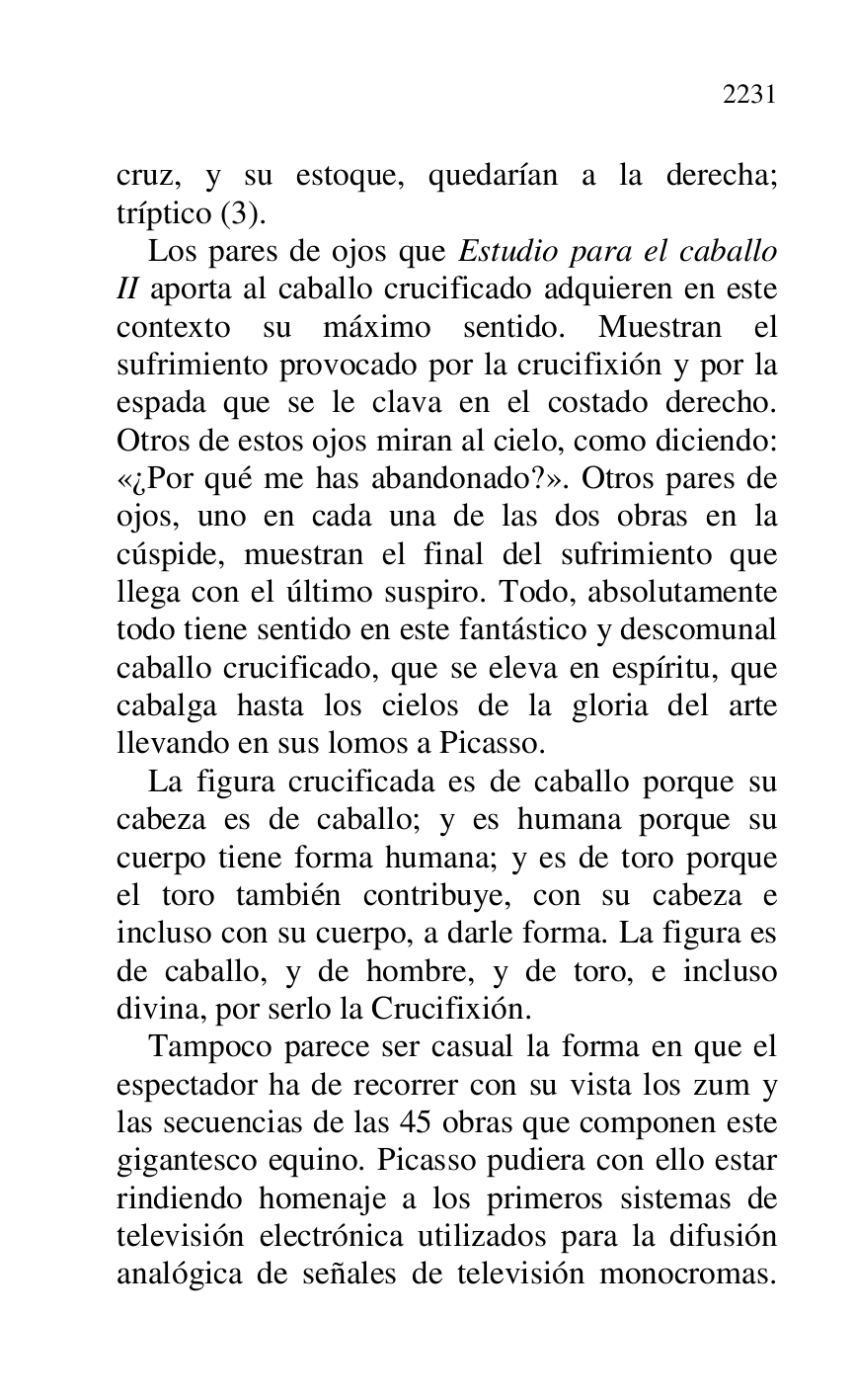 
cruz, y su estoque, quedarían a la derecha; 
tríptico (3). 

Los pares de ojos que Estudio para el caballo 
II aporta al caballo crucificado adquieren en este 
contexto su máximo sentido. Muestran el 
sufrimiento provocado por la crucifixión y por la 
espada que se le clava en el costado derecho. 
Otros de estos ojos miran al cielo, como diciendo: 
«¿Por qué me has abandonado?». Otros pares de 
ojos, uno en cada una de las dos obras en la 
cúspide, muestran el final del sufrimiento que 
llega con el último suspiro. Todo, absolutamente 
todo tiene sentido en este fantástico y descomunal 
caballo crucificado, que se eleva en espíritu, que 
cabalga hasta los cielos de la gloria del arte 
llevando en sus lomos a Picasso. 

La figura crucificada es de caballo porque su 
cabeza es de caballo; y es humana porque su 
cuerpo tiene forma humana; y es de toro porque 
el toro también contribuye, con su cabeza e 
incluso con su cuerpo, a darle forma. La figura es 
de caballo, y de hombre, y de toro, e incluso 
divina, por serlo la Crucifixión. 

Tampoco parece ser casual la forma en que el 
espectador ha de recorrer con su vista los zum y 
las secuencias de las 45 obras que componen este 
gigantesco equino. Picasso pudiera con ello estar 
rindiendo homenaje a los primeros sistemas de 
televisión electrónica utilizados para la difusión 
analógica de señales de televisión monocromas. 


