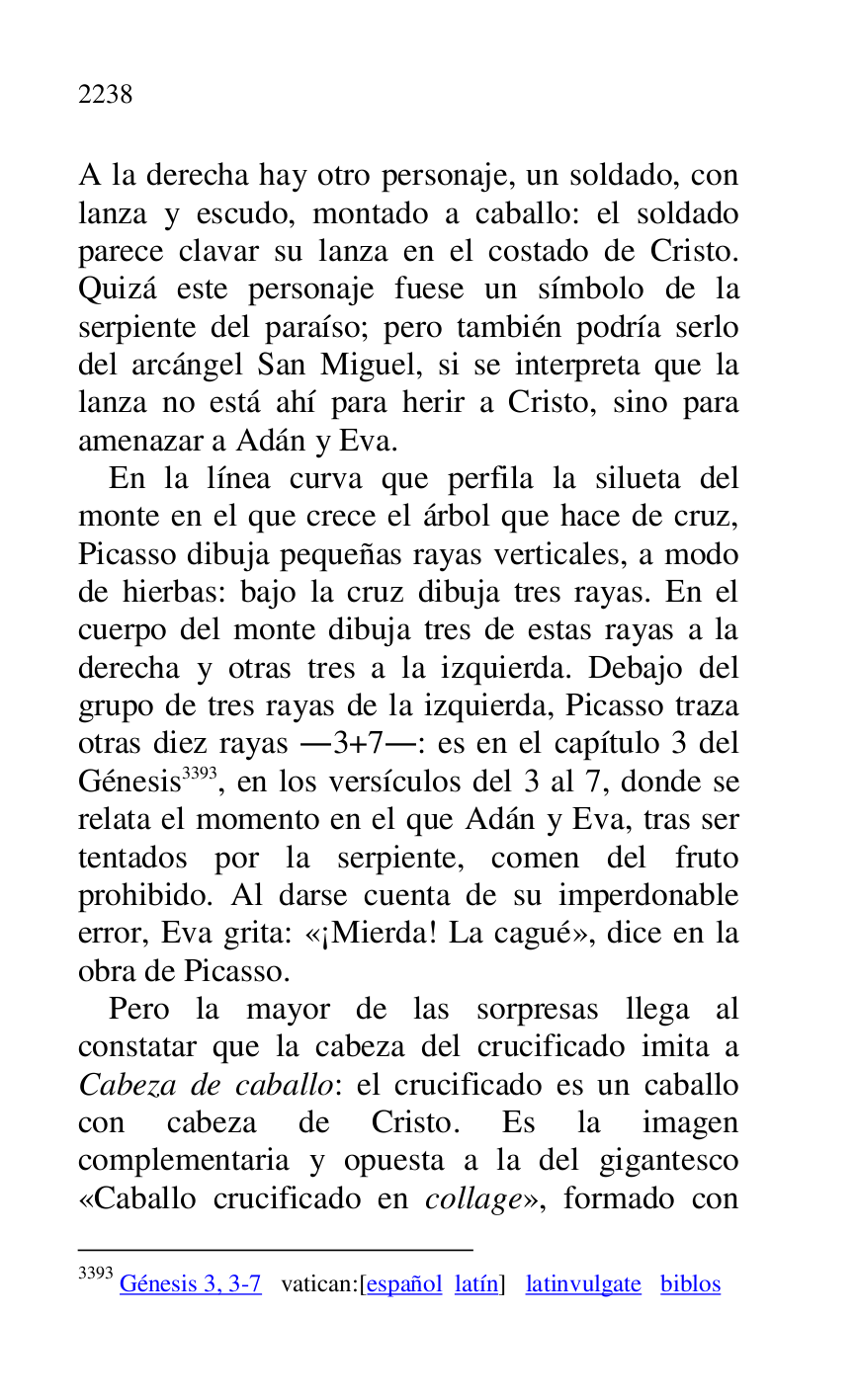 
A la derecha hay otro personaje, un soldado, con 
lanza y escudo, montado a caballo: el soldado 
parece clavar su lanza en el costado de Cristo. 
Quizá este personaje fuese un símbolo de la 
serpiente del paraíso; pero también podría serlo 
del arcángel San Miguel, si se interpreta que la 
lanza no está ahí para herir a Cristo, sino para 
amenazar a Adán y Eva. 

En la línea curva que perfila la silueta del 
monte en el que crece el árbol que hace de cruz, 
Picasso dibuja pequeñas rayas verticales, a modo 
de hierbas: bajo la cruz dibuja tres rayas. En el 
cuerpo del monte dibuja tres de estas rayas a la 
derecha y otras tres a la izquierda. Debajo del 
grupo de tres rayas de la izquierda, Picasso traza 
otras diez rayas .3+7.: es en el capítulo 3 del Génesis 3393, en los versículos del 3 al 7, donde se 
relata el momento en el que Adán y Eva, tras ser 
tentados por la serpiente, comen del fruto 
prohibido. Al darse cuenta de su imperdonable 
error, Eva grita: «¡Mierda! La cagué», dice en la 
obra de Picasso. 

3393 Génesis 3, 3-7 vatican:[español latín] latinvulgate biblos 

Pero la mayor de las sorpresas llega al 
constatar que la cabeza del crucificado imita a 
Cabeza de caballo: el crucificado es un caballo 
con cabeza de Cristo. Es la imagen 
complementaria y opuesta a la del gigantesco 
«Caballo crucificado en collage», formado con 



