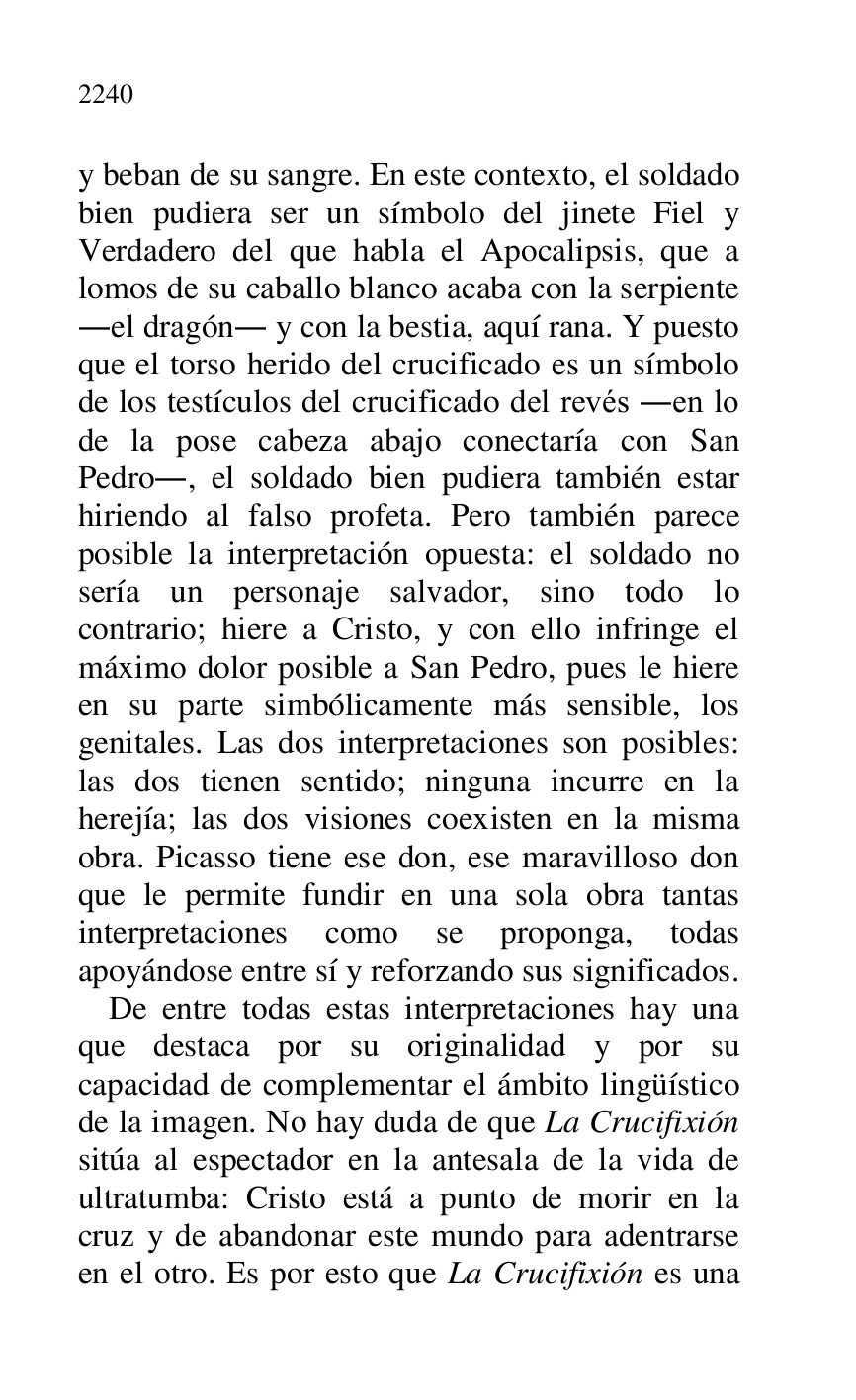 
y beban de su sangre. En este contexto, el soldado 
bien pudiera ser un símbolo del jinete Fiel y 
Verdadero del que habla el Apocalipsis, que a 
lomos de su caballo blanco acaba con la serpiente 
.el dragón. y con la bestia, aquí rana. Y puesto 
que el torso herido del crucificado es un símbolo 
de los testículos del crucificado del revés .en lo 
de la pose cabeza abajo conectaría con San 
Pedro., el soldado bien pudiera también estar 
hiriendo al falso profeta. Pero también parece 
posible la interpretación opuesta: el soldado no 
sería un personaje salvador, sino todo lo 
contrario; hiere a Cristo, y con ello infringe el 
máximo dolor posible a San Pedro, pues le hiere 
en su parte simbólicamente más sensible, los 
genitales. Las dos interpretaciones son posibles: 
las dos tienen sentido; ninguna incurre en la 
herejía; las dos visiones coexisten en la misma 
obra. Picasso tiene ese don, ese maravilloso don 
que le permite fundir en una sola obra tantas 
interpretaciones como se proponga, todas 
apoyándose entre sí y reforzando sus significados. 

De entre todas estas interpretaciones hay una 
que destaca por su originalidad y por su 
capacidad de complementar el ámbito lingüístico 
de la imagen. No hay duda de que La Crucifixión 
sitúa al espectador en la antesala de la vida de 
ultratumba: Cristo está a punto de morir en la 
cruz y de abandonar este mundo para adentrarse 
en el otro. Es por esto que La Crucifixión es una 



