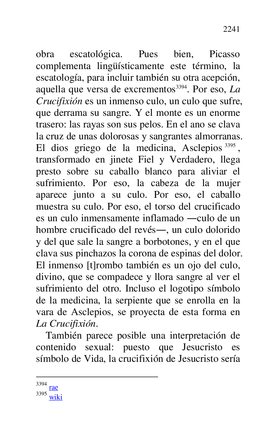 
obra escatológica. Pues bien, Picasso 
complementa lingüísticamente este término, la 
escatología, para incluir también su otra acepción, 
aquella que versa de excrementos 3394. Por eso, La 
Crucifixión es un inmenso culo, un culo que sufre, 
que derrama su sangre. Y el monte es un enorme 
trasero: las rayas son sus pelos. En el ano se clava 
la cruz de unas dolorosas y sangrantes almorranas. 
El dios griego de la medicina, Asclepios 3395, 
transformado en jinete Fiel y Verdadero, llega 
presto sobre su caballo blanco para aliviar el 
sufrimiento. Por eso, la cabeza de la mujer 
aparece junto a su culo. Por eso, el caballo 
muestra su culo. Por eso, el torso del crucificado 
es un culo inmensamente inflamado .culo de un 
hombre crucificado del revés., un culo dolorido 
y del que sale la sangre a borbotones, y en el que 
clava sus pinchazos la corona de espinas del dolor. 
El inmenso [t]rombo también es un ojo del culo, 
divino, que se compadece y llora sangre al ver el 
sufrimiento del otro. Incluso el logotipo símbolo 
de la medicina, la serpiente que se enrolla en la 
vara de Asclepios, se proyecta de esta forma en 
La Crucifixión. 

3394 rae 

3395 wiki 

También parece posible una interpretación de 
contenido sexual: puesto que Jesucristo es 
símbolo de Vida, la crucifixión de Jesucristo sería 


