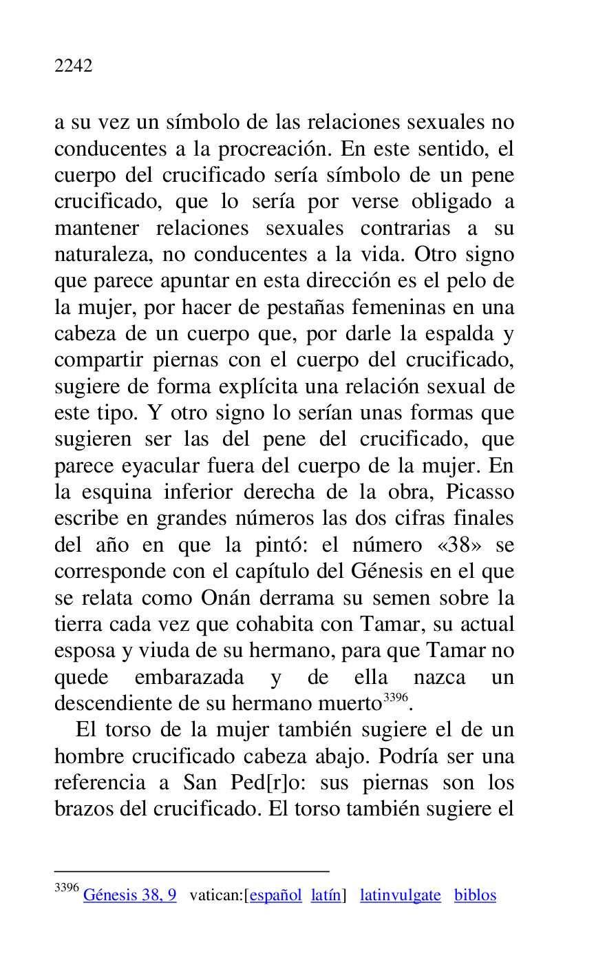 
a su vez un símbolo de las relaciones sexuales no 
conducentes a la procreación. En este sentido, el 
cuerpo del crucificado sería símbolo de un pene 
crucificado, que lo sería por verse obligado a 
mantener relaciones sexuales contrarias a su 
naturaleza, no conducentes a la vida. Otro signo 
que parece apuntar en esta dirección es el pelo de 
la mujer, por hacer de pestañas femeninas en una 
cabeza de un cuerpo que, por darle la espalda y 
compartir piernas con el cuerpo del crucificado, 
sugiere de forma explícita una relación sexual de 
este tipo. Y otro signo lo serían unas formas que 
sugieren ser las del pene del crucificado, que 
parece eyacular fuera del cuerpo de la mujer. En 
la esquina inferior derecha de la obra, Picasso 
escribe en grandes números las dos cifras finales 
del año en que la pintó: el número «38» se corresponde con el capítulo del Génesis en el que 
se relata como Onán derrama su semen sobre la 
tierra cada vez que cohabita con Tamar, su actual 
esposa y viuda de su hermano, para que Tamar no 
quede embarazada y de ella nazca un 
descendiente de su hermano muerto 3396. 

3396 Génesis 38, 9 vatican:[español latín] latinvulgate biblos 

El torso de la mujer también sugiere el de un 
hombre crucificado cabeza abajo. Podría ser una 
referencia a San Ped[r]o: sus piernas son los 
brazos del crucificado. El torso también sugiere el 


