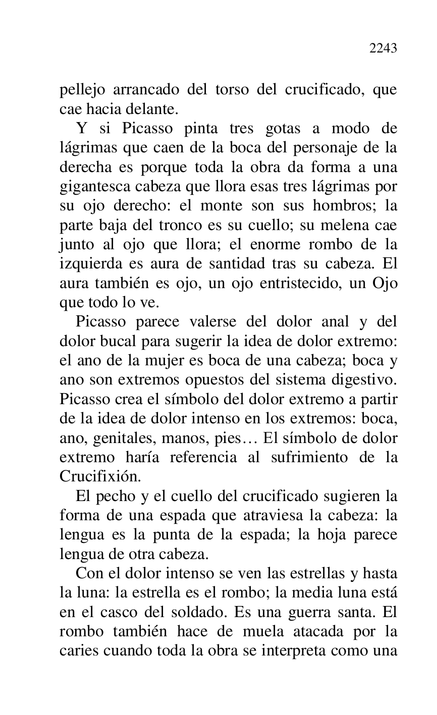 
pellejo arrancado del torso del crucificado, que 
cae hacia delante. 

Y si Picasso pinta tres gotas a modo de 
lágrimas que caen de la boca del personaje de la 
derecha es porque toda la obra da forma a una 
gigantesca cabeza que llora esas tres lágrimas por 
su ojo derecho: el monte son sus hombros; la 
parte baja del tronco es su cuello; su melena cae 
junto al ojo que llora; el enorme rombo de la 
izquierda es aura de santidad tras su cabeza. El 
aura también es ojo, un ojo entristecido, un Ojo 
que todo lo ve. 

Picasso parece valerse del dolor anal y del 
dolor bucal para sugerir la idea de dolor extremo: 
el ano de la mujer es boca de una cabeza; boca y 
ano son extremos opuestos del sistema digestivo. 
Picasso crea el símbolo del dolor extremo a partir 
de la idea de dolor intenso en los extremos: boca, 
ano, genitales, manos, pies… El símbolo de dolor 
extremo haría referencia al sufrimiento de la 
Crucifixión. 

El pecho y el cuello del crucificado sugieren la 
forma de una espada que atraviesa la cabeza: la 
lengua es la punta de la espada; la hoja parece 
lengua de otra cabeza. 

Con el dolor intenso se ven las estrellas y hasta 
la luna: la estrella es el rombo; la media luna está 
en el casco del soldado. Es una guerra santa. El 
rombo también hace de muela atacada por la 
caries cuando toda la obra se interpreta como una 


