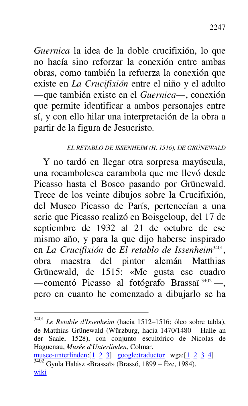 
Guernica la idea de la doble crucifixión, lo que 
no hacía sino reforzar la conexión entre ambas 
obras, como también la refuerza la conexión que 
existe en La Crucifixión entre el niño y el adulto 
.que también existe en el Guernica., conexión 
que permite identificar a ambos personajes entre 
sí, y con ello hilar una interpretación de la obra a 
partir de la figura de Jesucristo. 

EL RETABLO DE ISSENHEIM (H. 1516), DE GRÜNEWALD 

Y no tardó en llegar otra sorpresa mayúscula, 
una rocambolesca carambola que me llevó desde 
Picasso hasta el Bosco pasando por Grünewald. 
Trece de los veinte dibujos sobre la Crucifixión, 
del Museo Picasso de París, pertenecían a una 
serie que Picasso realizó en Boisgeloup, del 17 de 
septiembre de 1932 al 21 de octubre de ese 
mismo año, y para la que dijo haberse inspirado 
en La Crucifixión de El retablo de Issenheim 3401, 
obra maestra del pintor alemán Matthias 
Grünewald, de 1515: «Me gusta ese cuadro 
.comentó Picasso al fotógrafo Brassaï 3402., 
pero en cuanto he comenzado a dibujarlo se ha 

3401 Le Retable d'Issenheim (hacia 1512R1516; óleo sobre tabla), de Matthias Grünewald (Würzburg, hacia 1470/1480 R Halle an 
der Saale, 1528), con conjunto escultórico de Nicolas de 
Haguenau, Musée d'Unterlinden, Colmar. 

musee-unterlinden:[1 2 3] google:traductor wga:[1 2 3 4] 

3402 Gyula Halász «Brassaï» (Brassó, 1899 R Èze, 1984). 

wiki 


