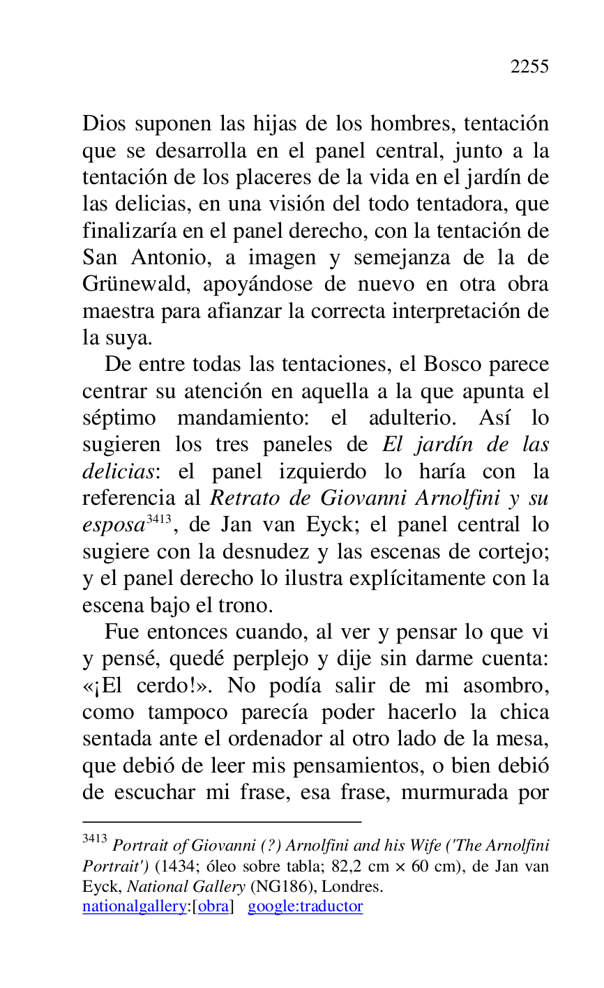 
Dios suponen las hijas de los hombres, tentación 
que se desarrolla en el panel central, junto a la 
tentación de los placeres de la vida en el jardín de 
las delicias, en una visión del todo tentadora, que 
finalizaría en el panel derecho, con la tentación de 
San Antonio, a imagen y semejanza de la de 
Grünewald, apoyándose de nuevo en otra obra 
maestra para afianzar la correcta interpretación de 
la suya. 

De entre todas las tentaciones, el Bosco parece 
centrar su atención en aquella a la que apunta el 
séptimo mandamiento: el adulterio. Así lo 
sugieren los tres paneles de El jardín de las 
delicias: el panel izquierdo lo haría con la 
referencia al Retrato de Giovanni Arnolfini y su 
esposa 3413, de Jan van Eyck; el panel central lo 
sugiere con la desnudez y las escenas de cortejo; 
y el panel derecho lo ilustra explícitamente con la 
escena bajo el trono. 

3413 Portrait of Giovanni (?) Arnolfini and his Wife ('The Arnolfini 
Portrait') (1434; óleo sobre tabla; 82,2 cm × 60 cm), de Jan van 
Eyck, National Gallery (NG186), Londres. 
nationalgallery:[obra] google:traductor 

Fue entonces cuando, al ver y pensar lo que vi 
y pensé, quedé perplejo y dije sin darme cuenta: 
«¡El cerdo!». No podía salir de mi asombro, 
como tampoco parecía poder hacerlo la chica 
sentada ante el ordenador al otro lado de la mesa, 
que debió de leer mis pensamientos, o bien debió 
de escuchar mi frase, esa frase, murmurada por 


