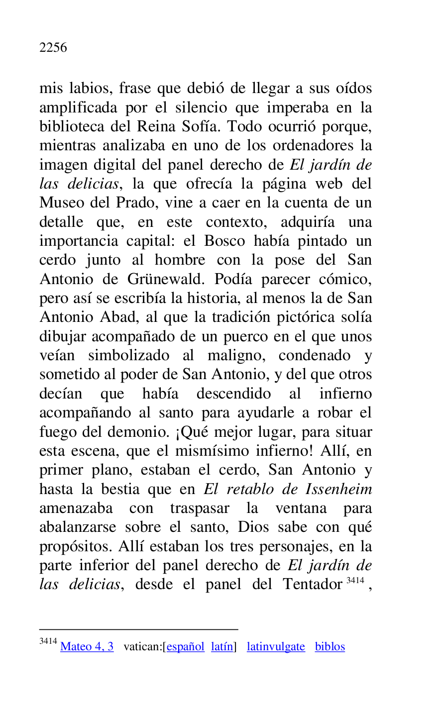 
mis labios, frase que debió de llegar a sus oídos 
amplificada por el silencio que imperaba en la 
biblioteca del Reina Sofía. Todo ocurrió porque, 
mientras analizaba en uno de los ordenadores la 
imagen digital del panel derecho de El jardín de 
las delicias, la que ofrecía la página web del 
Museo del Prado, vine a caer en la cuenta de un 
detalle que, en este contexto, adquiría una 
importancia capital: el Bosco había pintado un 
cerdo junto al hombre con la pose del San 
Antonio de Grünewald. Podía parecer cómico, 
pero así se escribía la historia, al menos la de San 
Antonio Abad, al que la tradición pictórica solía 
dibujar acompañado de un puerco en el que unos 
veían simbolizado al maligno, condenado y 
sometido al poder de San Antonio, y del que otros 
decían que había descendido al infierno 
acompañando al santo para ayudarle a robar el 
fuego del demonio. ¡Qué mejor lugar, para situar 
esta escena, que el mismísimo infierno! Allí, en 
primer plano, estaban el cerdo, San Antonio y 
hasta la bestia que en El retablo de Issenheim 
amenazaba con traspasar la ventana para 
abalanzarse sobre el santo, Dios sabe con qué 
propósitos. Allí estaban los tres personajes, en la 
parte inferior del panel derecho de El jardín de 
las delicias, desde el panel del Tentador 3414, 

3414 Mateo 4, 3 vatican:[español latín] latinvulgate biblos 



