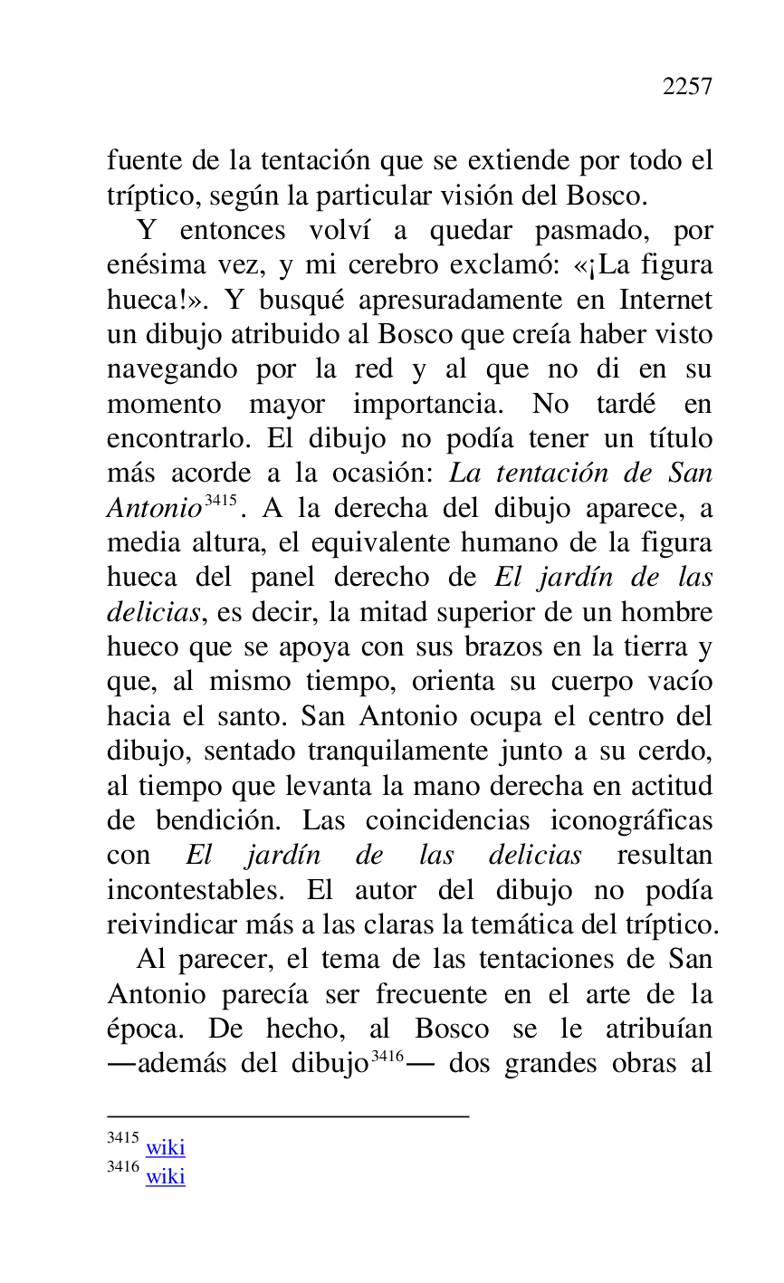
fuente de la tentación que se extiende por todo el 
tríptico, según la particular visión del Bosco. 

Y entonces volví a quedar pasmado, por 
enésima vez, y mi cerebro exclamó: «¡La figura 
hueca!». Y busqué apresuradamente en Internet 
un dibujo atribuido al Bosco que creía haber visto 
navegando por la red y al que no di en su 
momento mayor importancia. No tardé en 
encontrarlo. El dibujo no podía tener un título 
más acorde a la ocasión: La tentación de San 
Antonio 3415. A la derecha del dibujo aparece, a 
media altura, el equivalente humano de la figura 
hueca del panel derecho de El jardín de las 
delicias, es decir, la mitad superior de un hombre 
hueco que se apoya con sus brazos en la tierra y 
que, al mismo tiempo, orienta su cuerpo vacío 
hacia el santo. San Antonio ocupa el centro del 
dibujo, sentado tranquilamente junto a su cerdo, 
al tiempo que levanta la mano derecha en actitud 
de bendición. Las coincidencias iconográficas 
con El jardín de las delicias resultan 
incontestables. El autor del dibujo no podía 
reivindicar más a las claras la temática del tríptico. 

3415 wiki 

3416 wiki 

Al parecer, el tema de las tentaciones de San 
Antonio parecía ser frecuente en el arte de la 
época. De hecho, al Bosco se le atribuían 
.además del dibujo 3416. dos grandes obras al 


