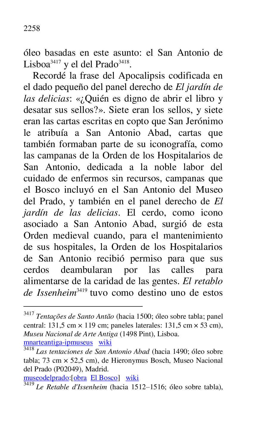 
óleo basadas en este asunto: el San Antonio de 
Lisboa 3417 y el del Prado 3418. 

3417 Tentações de Santo Antão (hacia 1500; óleo sobre tabla; panel 
central: 131,5 cm × 119 cm; paneles laterales: 131,5 cm × 53 cm), 
Museu Nacional de Arte Antiga (1498 Pint), Lisboa. 

mnarteantiga-ipmuseus wiki 

3418 Las tentaciones de San Antonio Abad (hacia 1490; óleo sobre 
tabla; 73 cm × 52,5 cm), de Hieronymus Bosch, Museo Nacional 
del Prado (P02049), Madrid. 
museodelprado:[obra El Bosco] wiki 

3419 Le Retable d'Issenheim (hacia 1512R1516; óleo sobre tabla), 
Recordé la frase del Apocalipsis codificada en 
el dado pequeño del panel derecho de El jardín de 
las delicias: «¿Quién es digno de abrir el libro y 
desatar sus sellos?». Siete eran los sellos, y siete 
eran las cartas escritas en copto que San Jerónimo 
le atribuía a San Antonio Abad, cartas que 
también formaban parte de su iconografía, como 
las campanas de la Orden de los Hospitalarios de 
San Antonio, dedicada a la noble labor del 
cuidado de enfermos sin recursos, campanas que 
el Bosco incluyó en el San Antonio del Museo 
del Prado, y también en el panel derecho de El 
jardín de las delicias. El cerdo, como icono 
asociado a San Antonio Abad, surgió de esta 
Orden medieval cuando, para el mantenimiento 
de sus hospitales, la Orden de los Hospitalarios 
de San Antonio recibió permiso para que sus 
cerdos deambularan por las calles para 
alimentarse de la caridad de las gentes. El retablo 
de Issenheim 3419 tuvo como destino uno de estos 


