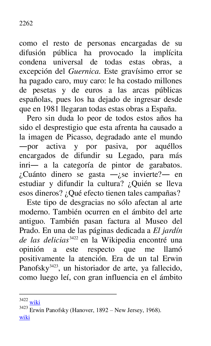 
como el resto de personas encargadas de su 
difusión pública ha provocado la implícita 
condena universal de todas estas obras, a 
excepción del Guernica. Este gravísimo error se 
ha pagado caro, muy caro: le ha costado millones 
de pesetas y de euros a las arcas públicas 
españolas, pues los ha dejado de ingresar desde 
que en 1981 llegaran todas estas obras a España. 

Pero sin duda lo peor de todos estos años ha 
sido el desprestigio que esta afrenta ha causado a 
la imagen de Picasso, degradado ante el mundo 
.por activa y por pasiva, por aquéllos 
encargados de difundir su Legado, para más 
inri. a la categoría de pintor de garabatos. 
¿Cuánto dinero se gasta .¿se invierte?. en 
estudiar y difundir la cultura? ¿Quién se lleva 
esos dineros? ¿Qué efecto tienen tales campañas? 

Este tipo de desgracias no sólo afectan al arte 
moderno. También ocurren en el ámbito del arte 
antiguo. También pasan factura al Museo del 
Prado. En una de las páginas dedicada a El jardín 
de las delicias 3422 en la Wikipedia encontré una 
opinión a este respecto que me llamó 
positivamente la atención. Era de un tal Erwin 
Panofsky 3423, un historiador de arte, ya fallecido, 
como luego leí, con gran influencia en el ámbito 

3422 wiki 

3423 Erwin Panofsky (Hanover, 1892 R New Jersey, 1968). 

wiki 


