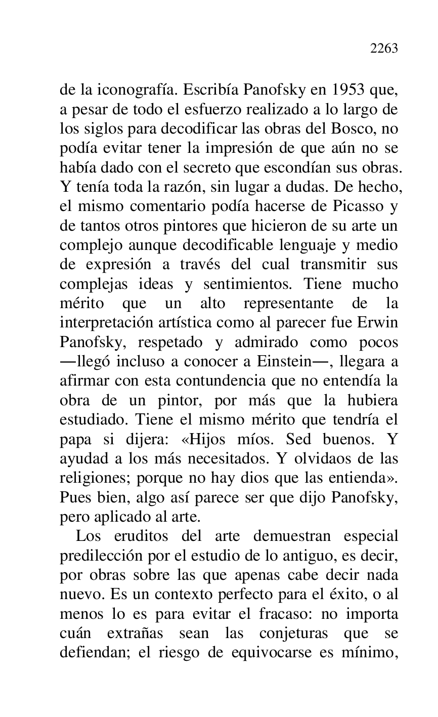 
de la iconografía. Escribía Panofsky en 1953 que, 
a pesar de todo el esfuerzo realizado a lo largo de 
los siglos para decodificar las obras del Bosco, no 
podía evitar tener la impresión de que aún no se 
había dado con el secreto que escondían sus obras. 
Y tenía toda la razón, sin lugar a dudas. De hecho, 
el mismo comentario podía hacerse de Picasso y 
de tantos otros pintores que hicieron de su arte un 
complejo aunque decodificable lenguaje y medio 
de expresión a través del cual transmitir sus 
complejas ideas y sentimientos. Tiene mucho 
mérito que un alto representante de la 
interpretación artística como al parecer fue Erwin 
Panofsky, respetado y admirado como pocos 
.llegó incluso a conocer a Einstein., llegara a 
afirmar con esta contundencia que no entendía la 
obra de un pintor, por más que la hubiera 
estudiado. Tiene el mismo mérito que tendría el 
papa si dijera: «Hijos míos. Sed buenos. Y 
ayudad a los más necesitados. Y olvidaos de las 
religiones; porque no hay dios que las entienda». 
Pues bien, algo así parece ser que dijo Panofsky, 
pero aplicado al arte. 

Los eruditos del arte demuestran especial 
predilección por el estudio de lo antiguo, es decir, 
por obras sobre las que apenas cabe decir nada 
nuevo. Es un contexto perfecto para el éxito, o al 
menos lo es para evitar el fracaso: no importa 
cuán extrañas sean las conjeturas que se 
defiendan; el riesgo de equivocarse es mínimo, 


