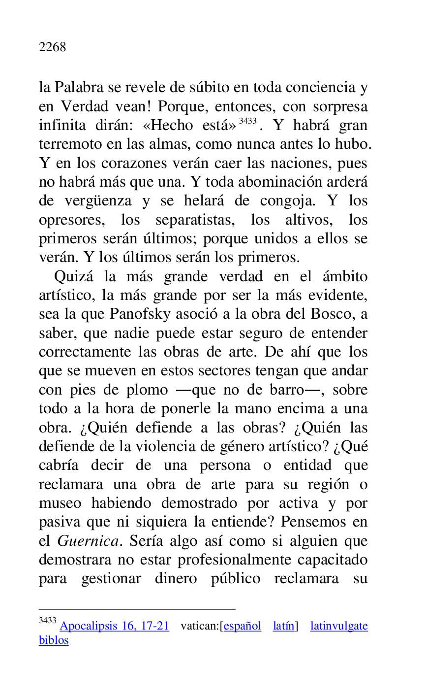 
la Palabra se revele de súbito en toda conciencia y 
en Verdad vean! Porque, entonces, con sorpresa 
infinita dirán: «Hecho está» 3433. Y habrá gran 
terremoto en las almas, como nunca antes lo hubo. 
Y en los corazones verán caer las naciones, pues 
no habrá más que una. Y toda abominación arderá 
de vergüenza y se helará de congoja. Y los 
opresores, los separatistas, los altivos, los 
primeros serán últimos; porque unidos a ellos se 
verán. Y los últimos serán los primeros. 

3433 Apocalipsis 16, 17-21 vatican:[español latín] latinvulgate 
biblos 

Quizá la más grande verdad en el ámbito 
artístico, la más grande por ser la más evidente, 
sea la que Panofsky asoció a la obra del Bosco, a 
saber, que nadie puede estar seguro de entender 
correctamente las obras de arte. De ahí que los 
que se mueven en estos sectores tengan que andar 
con pies de plomo .que no de barro., sobre 
todo a la hora de ponerle la mano encima a una 
obra. ¿Quién defiende a las obras? ¿Quién las 
defiende de la violencia de género artístico? ¿Qué 
cabría decir de una persona o entidad que 
reclamara una obra de arte para su región o 
museo habiendo demostrado por activa y por 
pasiva que ni siquiera la entiende? Pensemos en 
el Guernica. Sería algo así como si alguien que 
demostrara no estar profesionalmente capacitado 
para gestionar dinero público reclamara su 


