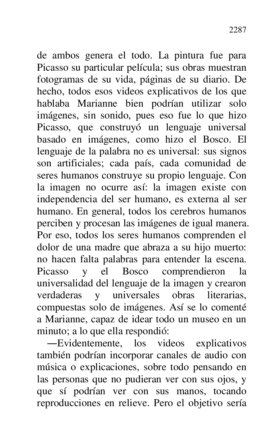 
de ambos genera el todo. La pintura fue para 
Picasso su particular película; sus obras muestran 
fotogramas de su vida, páginas de su diario. De 
hecho, todos esos videos explicativos de los que 
hablaba Marianne bien podrían utilizar solo 
imágenes, sin sonido, pues eso fue lo que hizo 
Picasso, que construyó un lenguaje universal 
basado en imágenes, como hizo el Bosco. El 
lenguaje de la palabra no es universal: sus signos 
son artificiales; cada país, cada comunidad de 
seres humanos construye su propio lenguaje. Con 
la imagen no ocurre así: la imagen existe con 
independencia del ser humano, es externa al ser 
humano. En general, todos los cerebros humanos 
perciben y procesan las imágenes de igual manera. 
Por eso, todos los seres humanos comprenden el 
dolor de una madre que abraza a su hijo muerto: 
no hacen falta palabras para entender la escena. 
Picasso y el Bosco comprendieron la 
universalidad del lenguaje de la imagen y crearon 
verdaderas y universales obras literarias, 
compuestas solo de imágenes. Así se lo comenté 
a Marianne, capaz de idear todo un museo en un 
minuto; a lo que ella respondió: 

.Evidentemente, los videos explicativos 
también podrían incorporar canales de audio con 
música o explicaciones, sobre todo pensando en 
las personas que no pudieran ver con sus ojos, y 
que sí podrían ver con sus manos, tocando 
reproducciones en relieve. Pero el objetivo sería 



