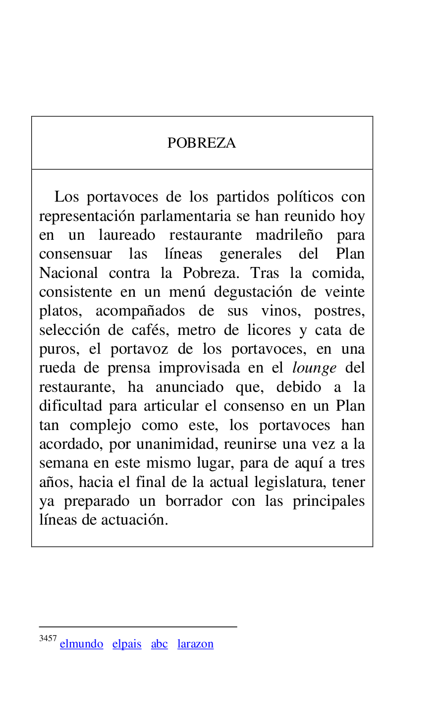 
 

 

 

POBREZA 

 

 

Los portavoces de los partidos políticos con 
representación parlamentaria se han reunido hoy 
en un laureado restaurante madrileño para 
consensuar las líneas generales del Plan 
Nacional contra la Pobreza. Tras la comida, 
consistente en un menú degustación de veinte 
platos, acompañados de sus vinos, postres, 
selección de cafés, metro de licores y cata de 
puros, el portavoz de los portavoces, en una 
rueda de prensa improvisada en el lounge del 
restaurante, ha anunciado que, debido a la 
dificultad para articular el consenso en un Plan 
tan complejo como este, los portavoces han 
acordado, por unanimidad, reunirse una vez a la 
semana en este mismo lugar, para de aquí a tres 
años, hacia el final de la actual legislatura, tener 
ya preparado un borrador con las principales 
líneas de actuación. 

 



3457 elmundo elpais abc larazon 

 

 



