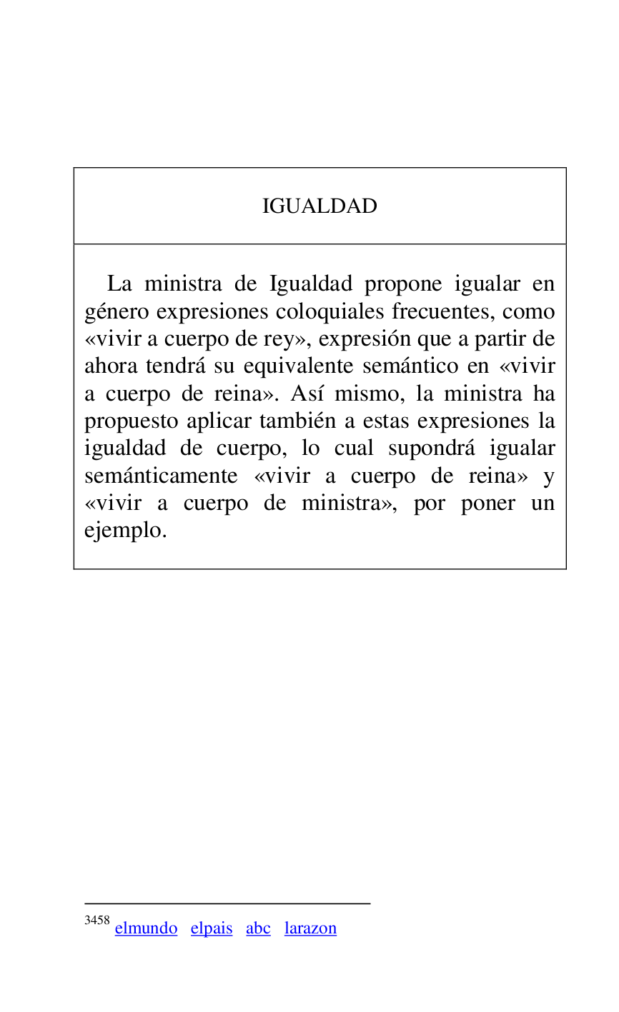 
 

 

 

IGUALDAD 

 

 

La ministra de Igualdad propone igualar en 
género expresiones coloquiales frecuentes, como 
«vivir a cuerpo de rey», expresión que a partir de 
ahora tendrá su equivalente semántico en «vivir 
a cuerpo de reina». Así mismo, la ministra ha 
propuesto aplicar también a estas expresiones la 
igualdad de cuerpo, lo cual supondrá igualar 
semánticamente «vivir a cuerpo de reina» y 
«vivir a cuerpo de ministra», por poner un 
ejemplo. 

 



3458 elmundo elpais abc larazon 

 


