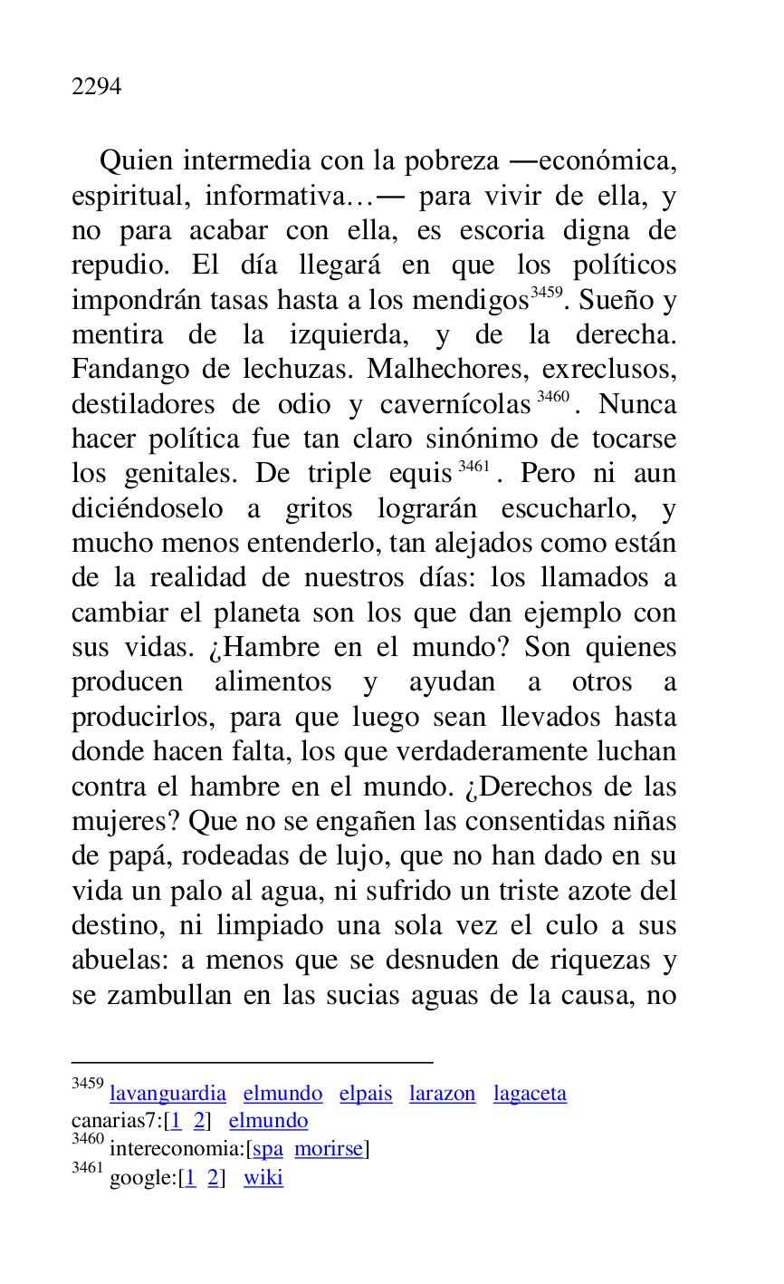 
Quien intermedia con la pobreza .económica, 
espiritual, informativa…. para vivir de ella, y 
no para acabar con ella, es escoria digna de 
repudio. El día llegará en que los políticos 
impondrán tasas hasta a los mendigos 3459. Sueño y 
mentira de la izquierda, y de la derecha. 
Fandango de lechuzas. Malhechores, exreclusos, 
destiladores de odio y cavernícolas 3460. Nunca 
hacer política fue tan claro sinónimo de tocarse 
los genitales. De triple equis 3461. Pero ni aun 
diciéndoselo a gritos lograrán escucharlo, y 
mucho menos entenderlo, tan alejados como están 
de la realidad de nuestros días: los llamados a 
cambiar el planeta son los que dan ejemplo con 
sus vidas. ¿Hambre en el mundo? Son quienes 
producen alimentos y ayudan a otros a 
producirlos, para que luego sean llevados hasta 
donde hacen falta, los que verdaderamente luchan 
contra el hambre en el mundo. ¿Derechos de las 
mujeres? Que no se engañen las consentidas niñas 
de papá, rodeadas de lujo, que no han dado en su 
vida un palo al agua, ni sufrido un triste azote del 
destino, ni limpiado una sola vez el culo a sus 
abuelas: a menos que se desnuden de riquezas y 
se zambullan en las sucias aguas de la causa, no 

3459 lavanguardia elmundo elpais larazon lagaceta 

canarias7:[1 2] elmundo 
3460 intereconomia:[spa morirse] 

3461 google:[1 2] wiki 



