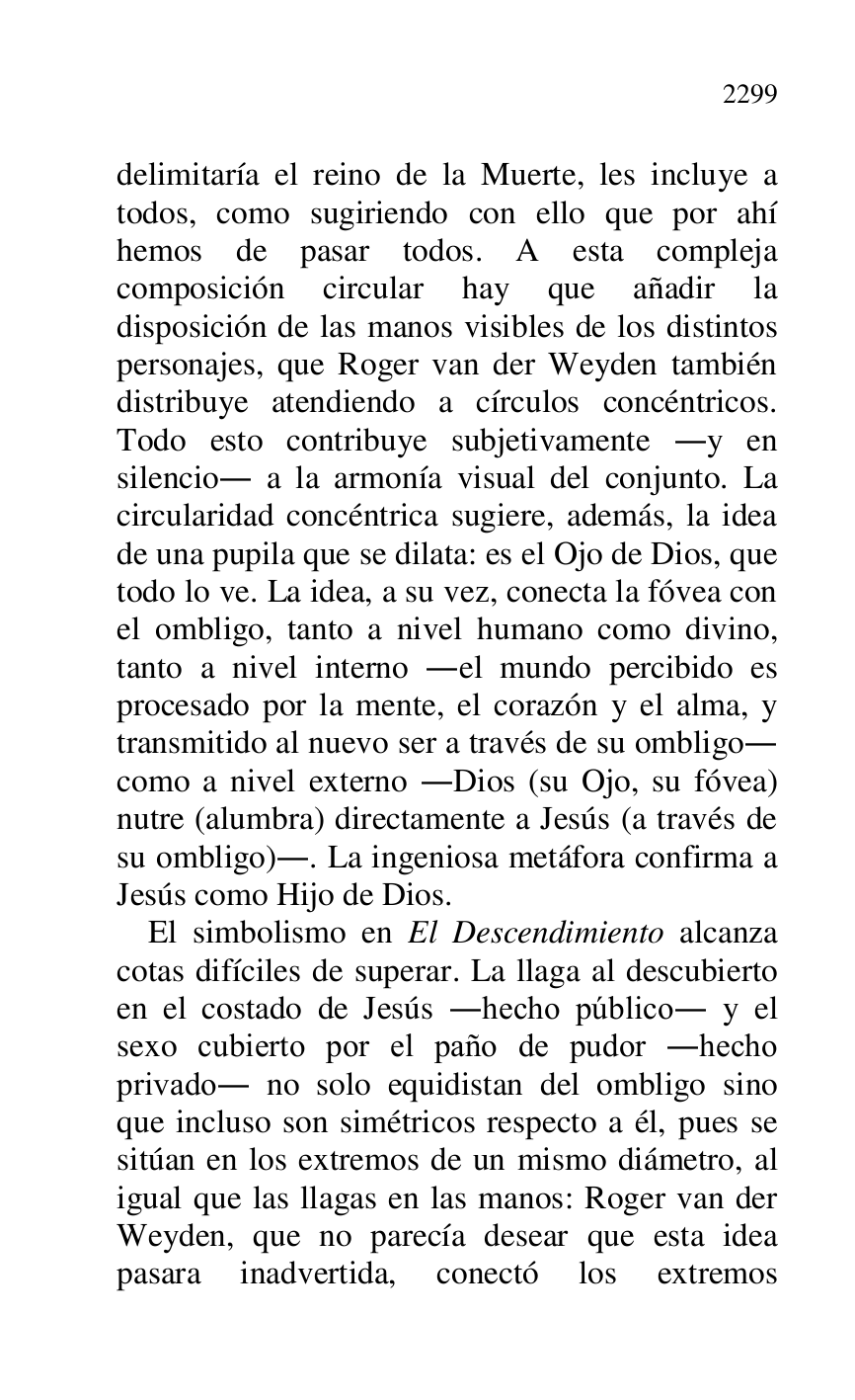 
delimitaría el reino de la Muerte, les incluye a 
todos, como sugiriendo con ello que por ahí 
hemos de pasar todos. A esta compleja 
composición circular hay que añadir la 
disposición de las manos visibles de los distintos 
personajes, que Roger van der Weyden también 
distribuye atendiendo a círculos concéntricos. 
Todo esto contribuye subjetivamente .y en 
silencio. a la armonía visual del conjunto. La 
circularidad concéntrica sugiere, además, la idea 
de una pupila que se dilata: es el Ojo de Dios, que 
todo lo ve. La idea, a su vez, conecta la fóvea con 
el ombligo, tanto a nivel humano como divino, 
tanto a nivel interno .el mundo percibido es 
procesado por la mente, el corazón y el alma, y 
transmitido al nuevo ser a través de su ombligo. 
como a nivel externo .Dios (su Ojo, su fóvea) 
nutre (alumbra) directamente a Jesús (a través de 
su ombligo).. La ingeniosa metáfora confirma a 
Jesús como Hijo de Dios. 

El simbolismo en El Descendimiento alcanza 
cotas difíciles de superar. La llaga al descubierto 
en el costado de Jesús .hecho público. y el 
sexo cubierto por el paño de pudor .hecho 
privado. no solo equidistan del ombligo sino 
que incluso son simétricos respecto a él, pues se 
sitúan en los extremos de un mismo diámetro, al 
igual que las llagas en las manos: Roger van der 
Weyden, que no parecía desear que esta idea 
pasara inadvertida, conectó los extremos 


