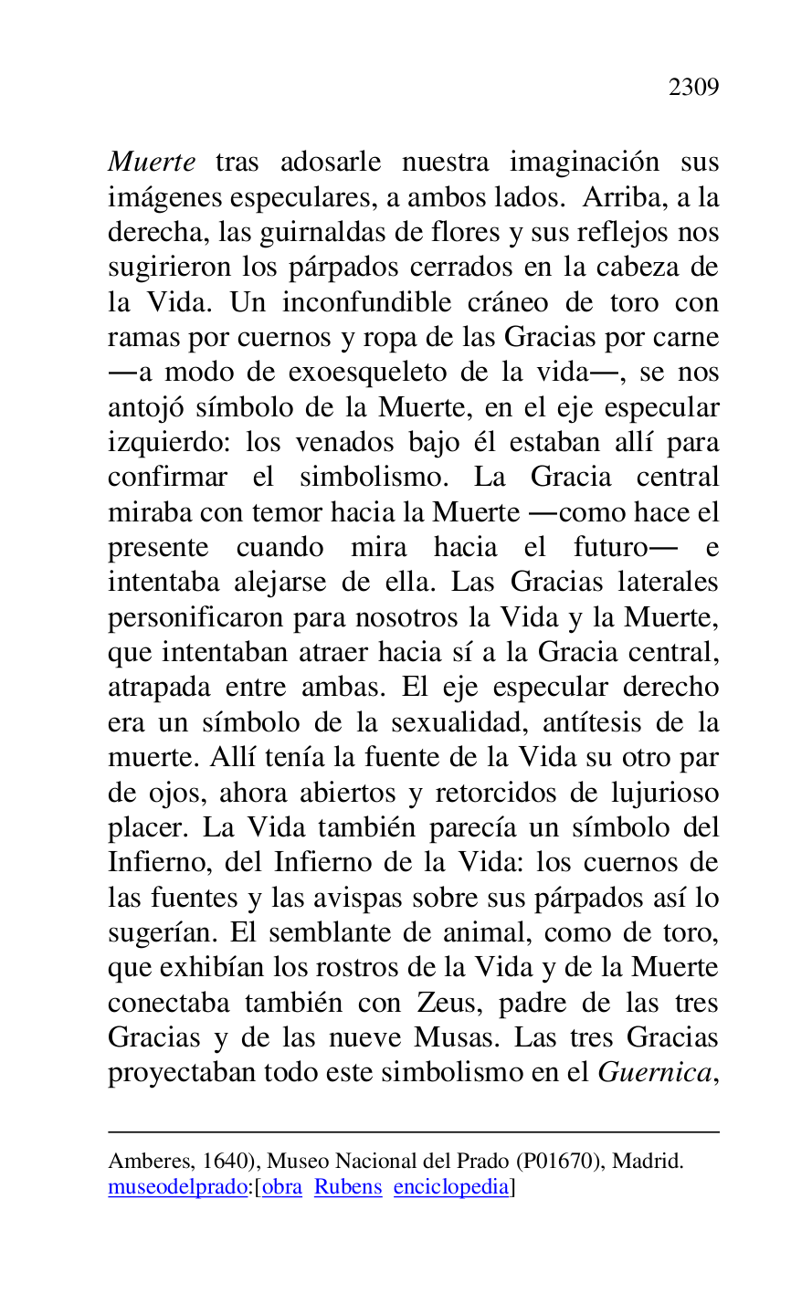 
Amberes, 1640), Museo Nacional del Prado (P01670), Madrid. 
museodelprado:[obra Rubens enciclopedia] 

Muerte tras adosarle nuestra imaginación sus 
imágenes especulares, a ambos lados. Arriba, a la 
derecha, las guirnaldas de flores y sus reflejos nos 
sugirieron los párpados cerrados en la cabeza de 
la Vida. Un inconfundible cráneo de toro con 
ramas por cuernos y ropa de las Gracias por carne 
.a modo de exoesqueleto de la vida., se nos 
antojó símbolo de la Muerte, en el eje especular 
izquierdo: los venados bajo él estaban allí para 
confirmar el simbolismo. La Gracia central 
miraba con temor hacia la Muerte .como hace el 
presente cuando mira hacia el futuro. e 
intentaba alejarse de ella. Las Gracias laterales 
personificaron para nosotros la Vida y la Muerte, 
que intentaban atraer hacia sí a la Gracia central, 
atrapada entre ambas. El eje especular derecho 
era un símbolo de la sexualidad, antítesis de la 
muerte. Allí tenía la fuente de la Vida su otro par 
de ojos, ahora abiertos y retorcidos de lujurioso 
placer. La Vida también parecía un símbolo del 
Infierno, del Infierno de la Vida: los cuernos de 
las fuentes y las avispas sobre sus párpados así lo 
sugerían. El semblante de animal, como de toro, 
que exhibían los rostros de la Vida y de la Muerte 
conectaba también con Zeus, padre de las tres 
Gracias y de las nueve Musas. Las tres Gracias 
proyectaban todo este simbolismo en el Guernica, 


