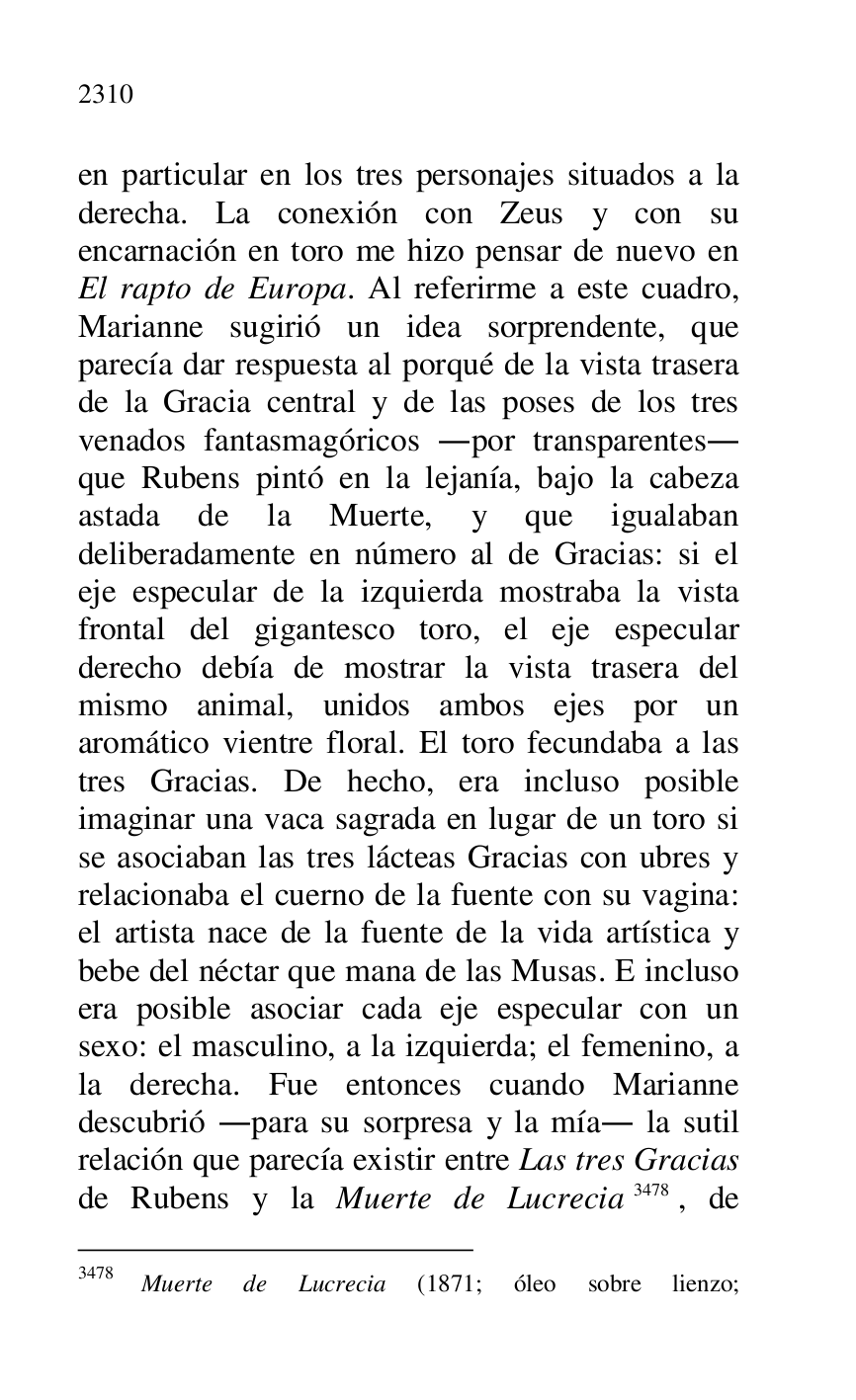
en particular en los tres personajes situados a la 
derecha. La conexión con Zeus y con su 
encarnación en toro me hizo pensar de nuevo en 
El rapto de Europa. Al referirme a este cuadro, 
Marianne sugirió un idea sorprendente, que 
parecía dar respuesta al porqué de la vista trasera 
de la Gracia central y de las poses de los tres 
venados fantasmagóricos .por transparentes. 
que Rubens pintó en la lejanía, bajo la cabeza 
astada de la Muerte, y que igualaban 
deliberadamente en número al de Gracias: si el 
eje especular de la izquierda mostraba la vista 
frontal del gigantesco toro, el eje especular 
derecho debía de mostrar la vista trasera del 
mismo animal, unidos ambos ejes por un 
aromático vientre floral. El toro fecundaba a las 
tres Gracias. De hecho, era incluso posible 
imaginar una vaca sagrada en lugar de un toro si 
se asociaban las tres lácteas Gracias con ubres y 
relacionaba el cuerno de la fuente con su vagina: 
el artista nace de la fuente de la vida artística y 
bebe del néctar que mana de las Musas. E incluso 
era posible asociar cada eje especular con un 
sexo: el masculino, a la izquierda; el femenino, a 
la derecha. Fue entonces cuando Marianne 
descubrió .para su sorpresa y la mía. la sutil 
relación que parecía existir entre Las tres Gracias 
de Rubens y la Muerte de Lucrecia 3478, de 

3478 Muerte de Lucrecia (1871; óleo sobre lienzo; 


