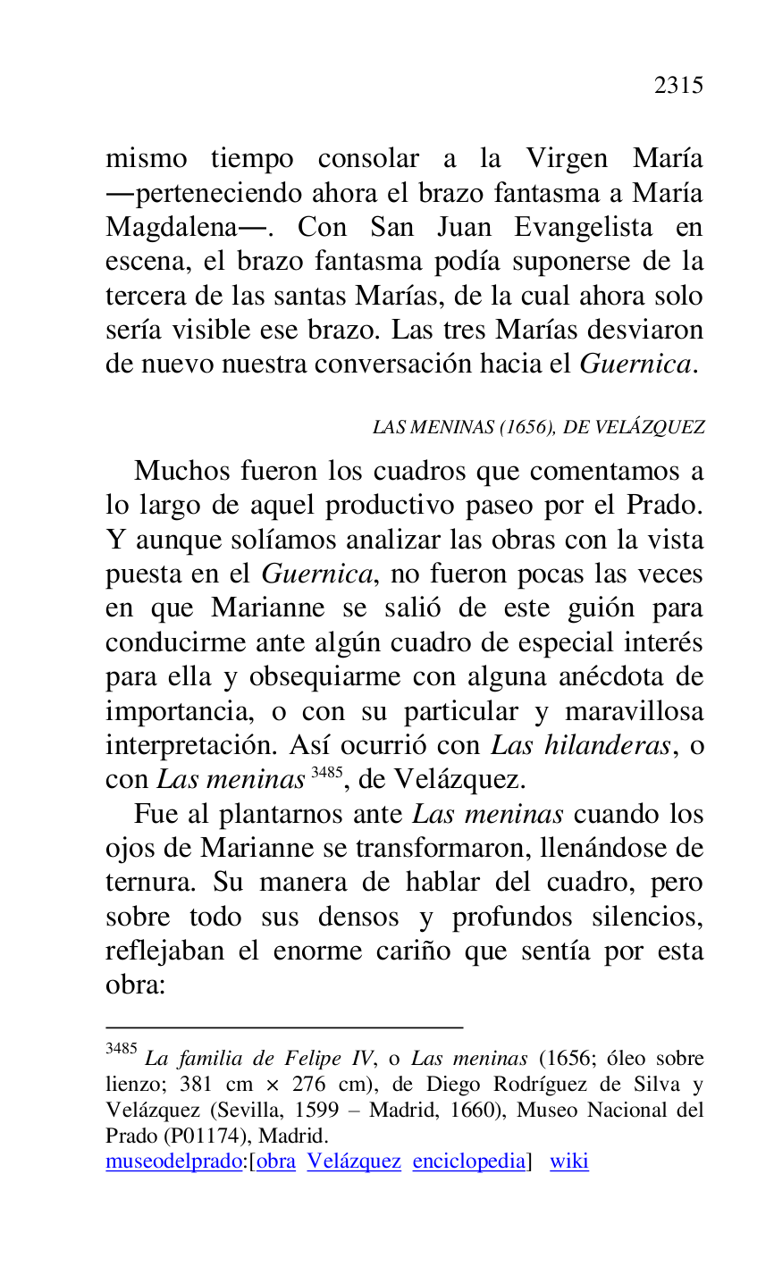 
mismo tiempo consolar a la Virgen María 
.perteneciendo ahora el brazo fantasma a María 
Magdalena.. Con San Juan Evangelista en 
escena, el brazo fantasma podía suponerse de la 
tercera de las santas Marías, de la cual ahora solo 
sería visible ese brazo. Las tres Marías desviaron 
de nuevo nuestra conversación hacia el Guernica. 

LAS MENINAS (1656), DE VELÁZQUEZ 

Muchos fueron los cuadros que comentamos a 
lo largo de aquel productivo paseo por el Prado. 
Y aunque solíamos analizar las obras con la vista 
puesta en el Guernica, no fueron pocas las veces 
en que Marianne se salió de este guión para 
conducirme ante algún cuadro de especial interés 
para ella y obsequiarme con alguna anécdota de 
importancia, o con su particular y maravillosa 
interpretación. Así ocurrió con Las hilanderas, o 
con Las meninas 3485, de Velázquez. 

3485 La familia de Felipe IV, o Las meninas (1656; óleo sobre 
lienzo; 381 cm × 276 cm), de Diego Rodríguez de Silva y 
Velázquez (Sevilla, 1599 R Madrid, 1660), Museo Nacional del 
Prado (P01174), Madrid. 
museodelprado:[obra Velázquez enciclopedia] wiki 

Fue al plantarnos ante Las meninas cuando los 
ojos de Marianne se transformaron, llenándose de 
ternura. Su manera de hablar del cuadro, pero 
sobre todo sus densos y profundos silencios, 
reflejaban el enorme cariño que sentía por esta 
obra: 


