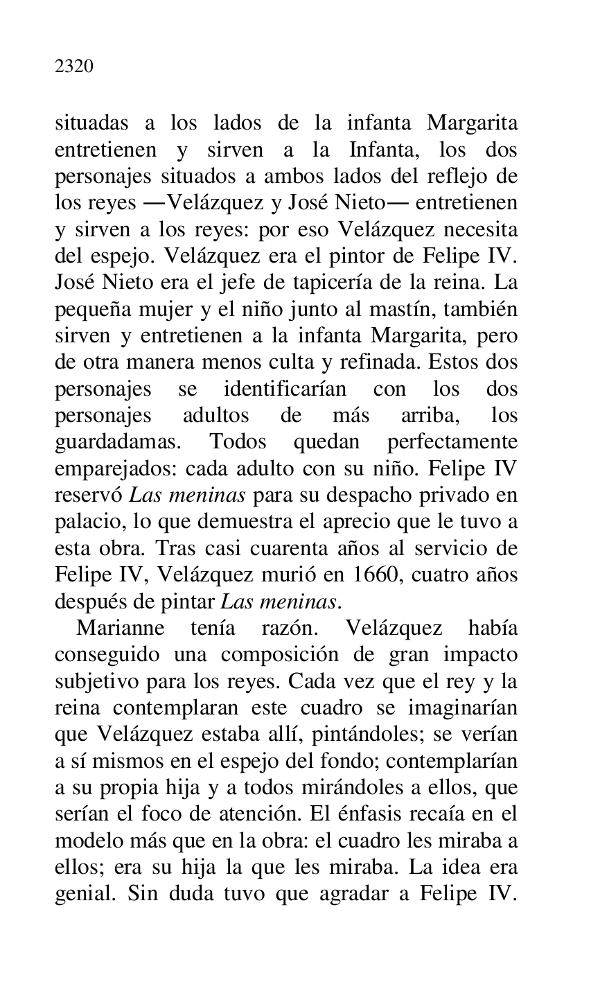 
situadas a los lados de la infanta Margarita 
entretienen y sirven a la Infanta, los dos 
personajes situados a ambos lados del reflejo de 
los reyes .Velázquez y José Nieto. entretienen 
y sirven a los reyes: por eso Velázquez necesita 
del espejo. Velázquez era el pintor de Felipe IV. 
José Nieto era el jefe de tapicería de la reina. La 
pequeña mujer y el niño junto al mastín, también 
sirven y entretienen a la infanta Margarita, pero 
de otra manera menos culta y refinada. Estos dos 
personajes se identificarían con los dos 
personajes adultos de más arriba, los 
guardadamas. Todos quedan perfectamente 
emparejados: cada adulto con su niño. Felipe IV 
reservó Las meninas para su despacho privado en 
palacio, lo que demuestra el aprecio que le tuvo a 
esta obra. Tras casi cuarenta años al servicio de 
Felipe IV, Velázquez murió en 1660, cuatro años 
después de pintar Las meninas. 

Marianne tenía razón. Velázquez había 
conseguido una composición de gran impacto 
subjetivo para los reyes. Cada vez que el rey y la 
reina contemplaran este cuadro se imaginarían 
que Velázquez estaba allí, pintándoles; se verían 
a sí mismos en el espejo del fondo; contemplarían 
a su propia hija y a todos mirándoles a ellos, que 
serían el foco de atención. El énfasis recaía en el 
modelo más que en la obra: el cuadro les miraba a 
ellos; era su hija la que les miraba. La idea era 
genial. Sin duda tuvo que agradar a Felipe IV. 


