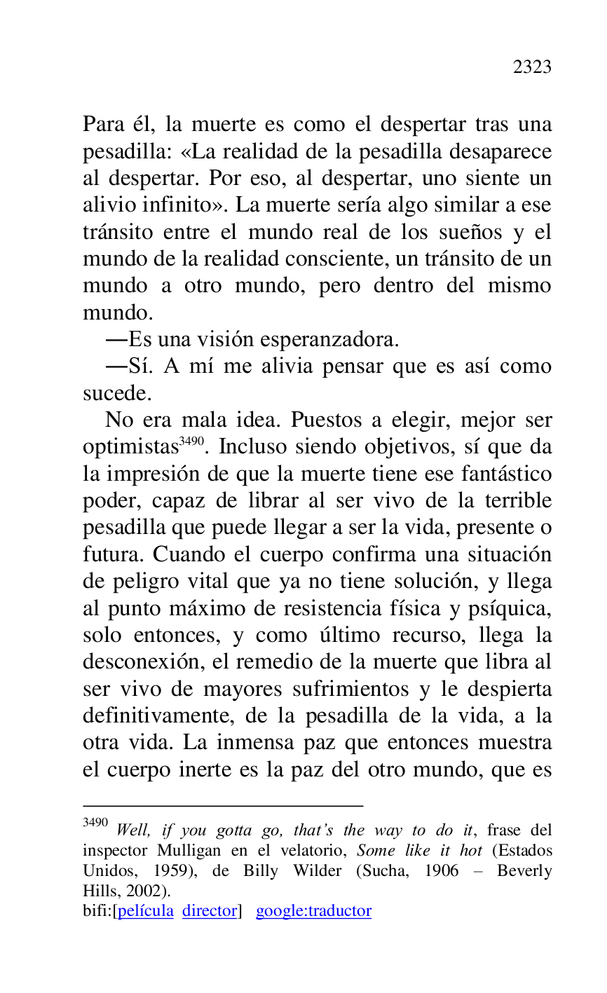 
Para él, la muerte es como el despertar tras una 
pesadilla: «La realidad de la pesadilla desaparece 
al despertar. Por eso, al despertar, uno siente un 
alivio infinito». La muerte sería algo similar a ese 
tránsito entre el mundo real de los sueños y el 
mundo de la realidad consciente, un tránsito de un 
mundo a otro mundo, pero dentro del mismo 
mundo. 

.Es una visión esperanzadora. 

.Sí. A mí me alivia pensar que es así como 
sucede. 

No era mala idea. Puestos a elegir, mejor ser 
optimistas 3490. Incluso siendo objetivos, sí que da 
la impresión de que la muerte tiene ese fantástico 
poder, capaz de librar al ser vivo de la terrible 
pesadilla que puede llegar a ser la vida, presente o 
futura. Cuando el cuerpo confirma una situación 
de peligro vital que ya no tiene solución, y llega 
al punto máximo de resistencia física y psíquica, 
solo entonces, y como último recurso, llega la 
desconexión, el remedio de la muerte que libra al 
ser vivo de mayores sufrimientos y le despierta 
definitivamente, de la pesadilla de la vida, a la 
otra vida. La inmensa paz que entonces muestra 
el cuerpo inerte es la paz del otro mundo, que es 

3490 Well, if you gotta go, that.s the way to do it, frase del 
inspector Mulligan en el velatorio, Some like it hot (Estados 
Unidos, 1959), de Billy Wilder (Sucha, 1906 R Beverly 
Hills, 2002). 

bifi:[película director] google:traductor 



