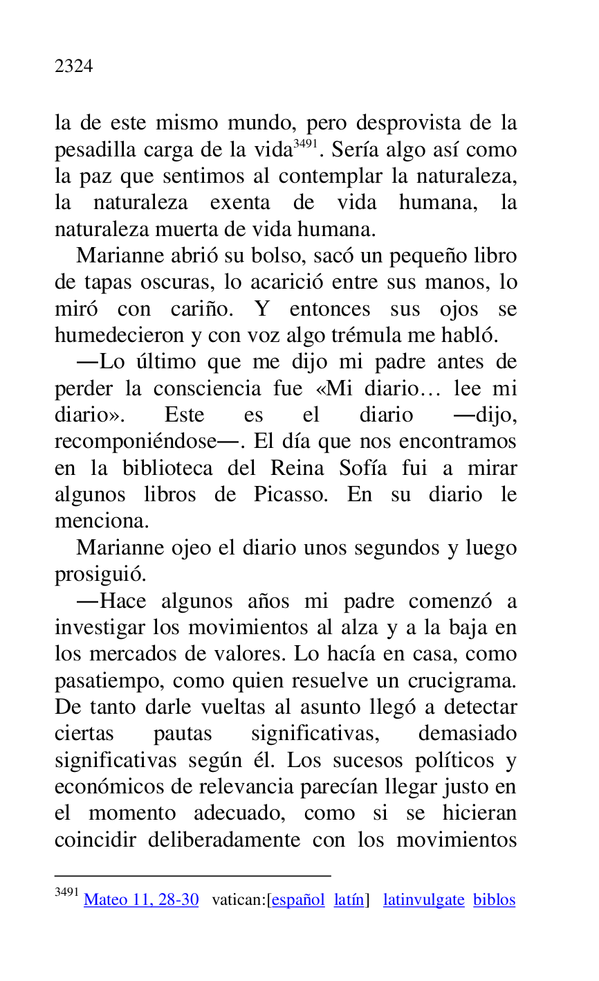 
la de este mismo mundo, pero desprovista de la 
pesadilla carga de la vida 3491. Sería algo así como 
la paz que sentimos al contemplar la naturaleza, 
la naturaleza exenta de vida humana, la 
naturaleza muerta de vida humana. 

3491 Mateo 11, 28-30 vatican:[español latín] latinvulgate biblos 

Marianne abrió su bolso, sacó un pequeño libro 
de tapas oscuras, lo acarició entre sus manos, lo 
miró con cariño. Y entonces sus ojos se 
humedecieron y con voz algo trémula me habló. 

.Lo último que me dijo mi padre antes de 
perder la consciencia fue «Mi diario… lee mi 
diario». Este es el diario .dijo, 
recomponiéndose.. El día que nos encontramos 
en la biblioteca del Reina Sofía fui a mirar 
algunos libros de Picasso. En su diario le 
menciona. 

Marianne ojeo el diario unos segundos y luego 
prosiguió. 

.Hace algunos años mi padre comenzó a 
investigar los movimientos al alza y a la baja en 
los mercados de valores. Lo hacía en casa, como 
pasatiempo, como quien resuelve un crucigrama. 
De tanto darle vueltas al asunto llegó a detectar 
ciertas pautas significativas, demasiado 
significativas según él. Los sucesos políticos y 
económicos de relevancia parecían llegar justo en 
el momento adecuado, como si se hicieran 
coincidir deliberadamente con los movimientos 


