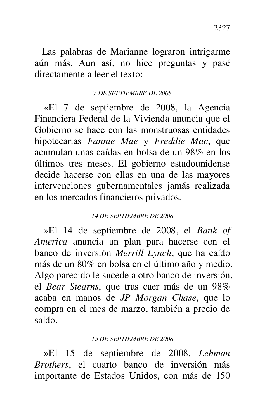 
 Las palabras de Marianne lograron intrigarme 
aún más. Aun así, no hice preguntas y pasé 
directamente a leer el texto: 

7 DE SEPTIEMBRE DE 2008 

«El 7 de septiembre de 2008, la Agencia 
Financiera Federal de la Vivienda anuncia que el 
Gobierno se hace con las monstruosas entidades 
hipotecarias Fannie Mae y Freddie Mac, que 
acumulan unas caídas en bolsa de un 98% en los 
últimos tres meses. El gobierno estadounidense 
decide hacerse con ellas en una de las mayores 
intervenciones gubernamentales jamás realizada 
en los mercados financieros privados. 

14 DE SEPTIEMBRE DE 2008 

»El 14 de septiembre de 2008, el Bank of 
America anuncia un plan para hacerse con el 
banco de inversión Merrill Lynch, que ha caído 
más de un 80% en bolsa en el último año y medio. 
Algo parecido le sucede a otro banco de inversión, 
el Bear Stearns, que tras caer más de un 98% 
acaba en manos de JP Morgan Chase, que lo 
compra en el mes de marzo, también a precio de 
saldo. 

15 DE SEPTIEMBRE DE 2008 

»El 15 de septiembre de 2008, Lehman 
Brothers, el cuarto banco de inversión más 
importante de Estados Unidos, con más de 150 


