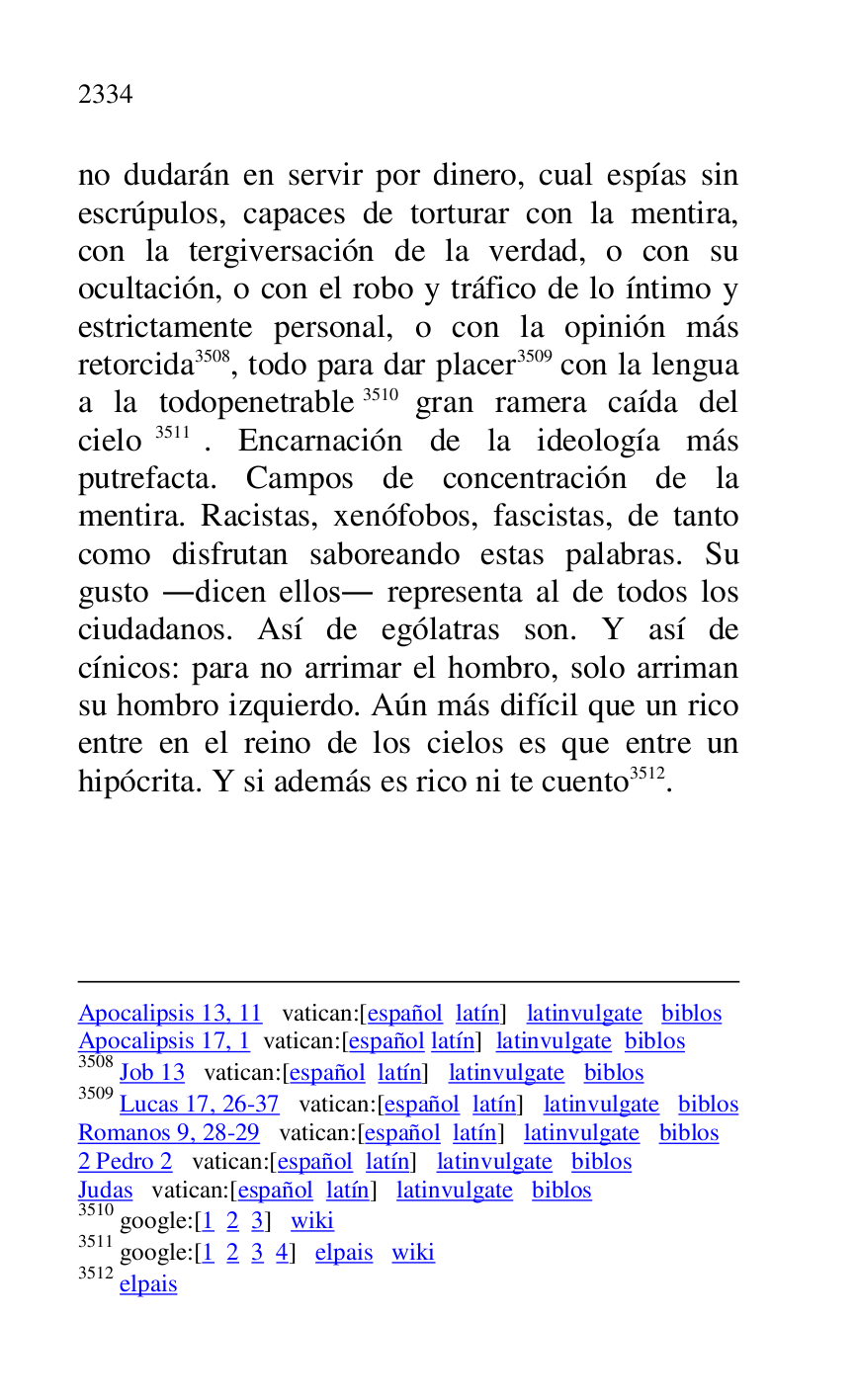 
Apocalipsis 13, 11 vatican:[español latín] latinvulgate biblos 

Apocalipsis 17, 1 vatican:[español latín] latinvulgate biblos 

3508 Job 13 vatican:[español latín] latinvulgate biblos 

3509 Lucas 17, 26-37 vatican:[español latín] latinvulgate biblos 

Romanos 9, 28-29 vatican:[español latín] latinvulgate biblos 

2 Pedro 2 vatican:[español latín] latinvulgate biblos 

Judas vatican:[español latín] latinvulgate biblos 

3510 google:[1 2 3] wiki 

3511 google:[1 2 3 4] elpais wiki 

3512 elpais 

no dudarán en servir por dinero, cual espías sin 
escrúpulos, capaces de torturar con la mentira, 
con la tergiversación de la verdad, o con su 
ocultación, o con el robo y tráfico de lo íntimo y 
estrictamente personal, o con la opinión más 
retorcida 3508, todo para dar placer 3509 con la lengua 
a la todopenetrable 3510 gran ramera caída del 
cielo 3511. Encarnación de la ideología más 
putrefacta. Campos de concentración de la 
mentira. Racistas, xenófobos, fascistas, de tanto 
como disfrutan saboreando estas palabras. Su 
gusto .dicen ellos. representa al de todos los 
ciudadanos. Así de ególatras son. Y así de 
cínicos: para no arrimar el hombro, solo arriman 
su hombro izquierdo. Aún más difícil que un rico 
entre en el reino de los cielos es que entre un 
hipócrita. Y si además es rico ni te cuento 3512. 


