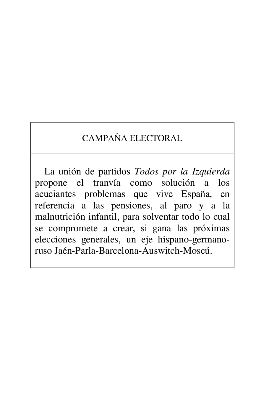 
 

 

 

 

 

 

 

 

 

CAMPAÑA ELECTORAL 

 

 

La unión de partidos Todos por la Izquierda 
propone el tranvía como solución a los 
acuciantes problemas que vive España, en 
referencia a las pensiones, al paro y a la 
malnutrición infantil, para solventar todo lo cual 
se compromete a crear, si gana las próximas 
elecciones generales, un eje hispano-germano-
ruso Jaén-Parla-Barcelona-Auswitch-Moscú. 

 



 

 


