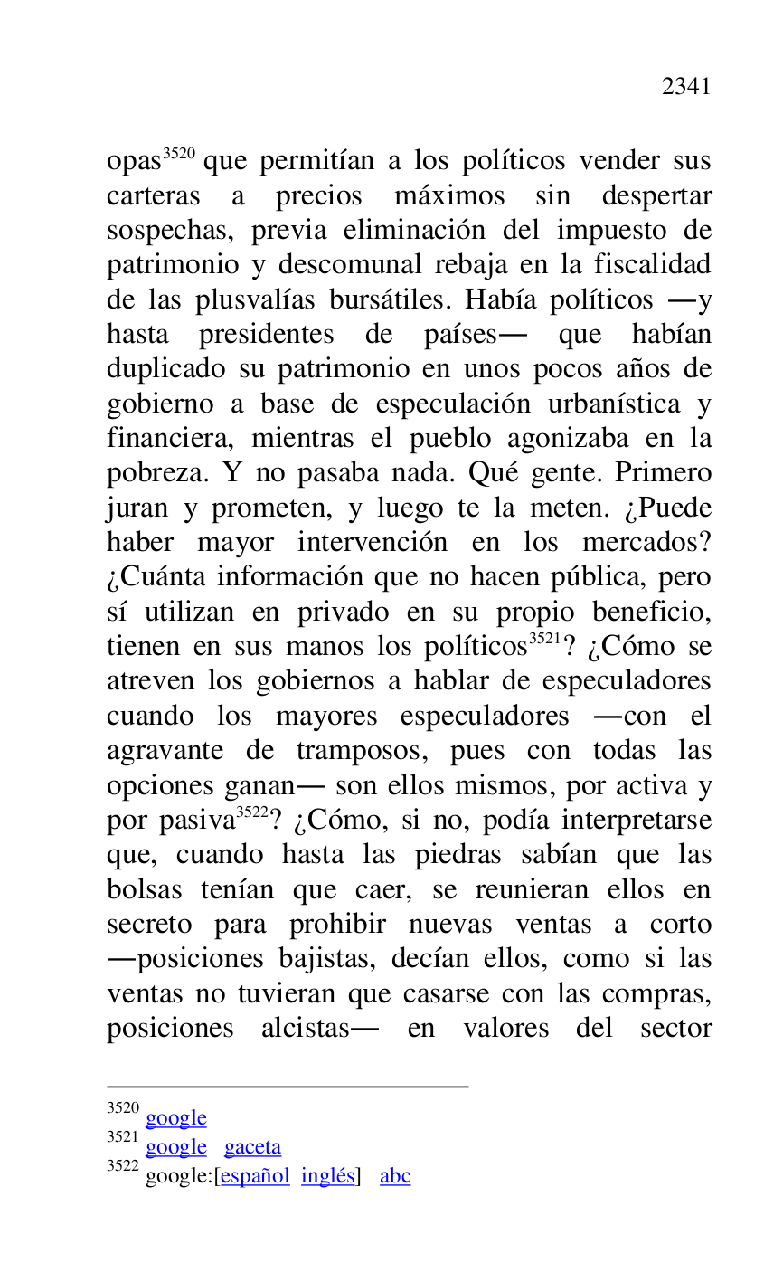 
opas 3520 que permitían a los políticos vender sus 
carteras a precios máximos sin despertar 
sospechas, previa eliminación del impuesto de 
patrimonio y descomunal rebaja en la fiscalidad 
de las plusvalías bursátiles. Había políticos .y 
hasta presidentes de países. que habían 
duplicado su patrimonio en unos pocos años de 
gobierno a base de especulación urbanística y 
financiera, mientras el pueblo agonizaba en la 
pobreza. Y no pasaba nada. Qué gente. Primero 
juran y prometen, y luego te la meten. ¿Puede 
haber mayor intervención en los mercados? 
¿Cuánta información que no hacen pública, pero 
sí utilizan en privado en su propio beneficio, 
tienen en sus manos los políticos 3521? ¿Cómo se 
atreven los gobiernos a hablar de especuladores 
cuando los mayores especuladores .con el 
agravante de tramposos, pues con todas las 
opciones ganan. son ellos mismos, por activa y 
por pasiva 3522? ¿Cómo, si no, podía interpretarse 
que, cuando hasta las piedras sabían que las 
bolsas tenían que caer, se reunieran ellos en 
secreto para prohibir nuevas ventas a corto 
.posiciones bajistas, decían ellos, como si las 
ventas no tuvieran que casarse con las compras, 
posiciones alcistas. en valores del sector 

3520 google 

3521 google gaceta 

3522 google:[español inglés] abc 


