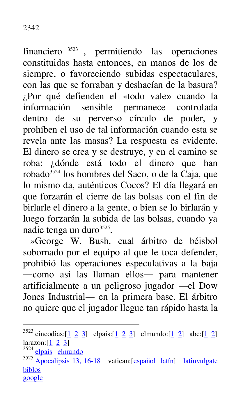 
financiero 3523, permitiendo las operaciones 
constituidas hasta entonces, en manos de los de 
siempre, o favoreciendo subidas espectaculares, 
con las que se forraban y deshacían de la basura? 
¿Por qué defienden el «todo vale» cuando la 
información sensible permanece controlada 
dentro de su perverso círculo de poder, y 
prohíben el uso de tal información cuando esta se 
revela ante las masas? La respuesta es evidente. 
El dinero se crea y se destruye, y en el camino se 
roba: ¿dónde está todo el dinero que han 
robado 3524 los hombres del Saco, o de la Caja, que 
lo mismo da, auténticos Cocos? El día llegará en 
que forzarán el cierre de las bolsas con el fin de 
birlarle el dinero a la gente, o bien se lo birlarán y 
luego forzarán la subida de las bolsas, cuando ya 
nadie tenga un duro 3525. 

3523 cincodias:[1 2 3] elpais:[1 2 3] elmundo:[1 2] abc:[1 2] 

larazon:[1 2 3] 

3524 elpais elmundo 

3525 Apocalipsis 13, 16-18 vatican:[español latín] latinvulgate 
biblos 

google 

 »George W. Bush, cual árbitro de béisbol 
sobornado por el equipo al que le toca defender, 
prohibió las operaciones especulativas a la baja 
.como así las llaman ellos. para mantener 
artificialmente a un peligroso jugador .el Dow 
Jones Industrial. en la primera base. El árbitro 
no quiere que el jugador llegue tan rápido hasta la 


